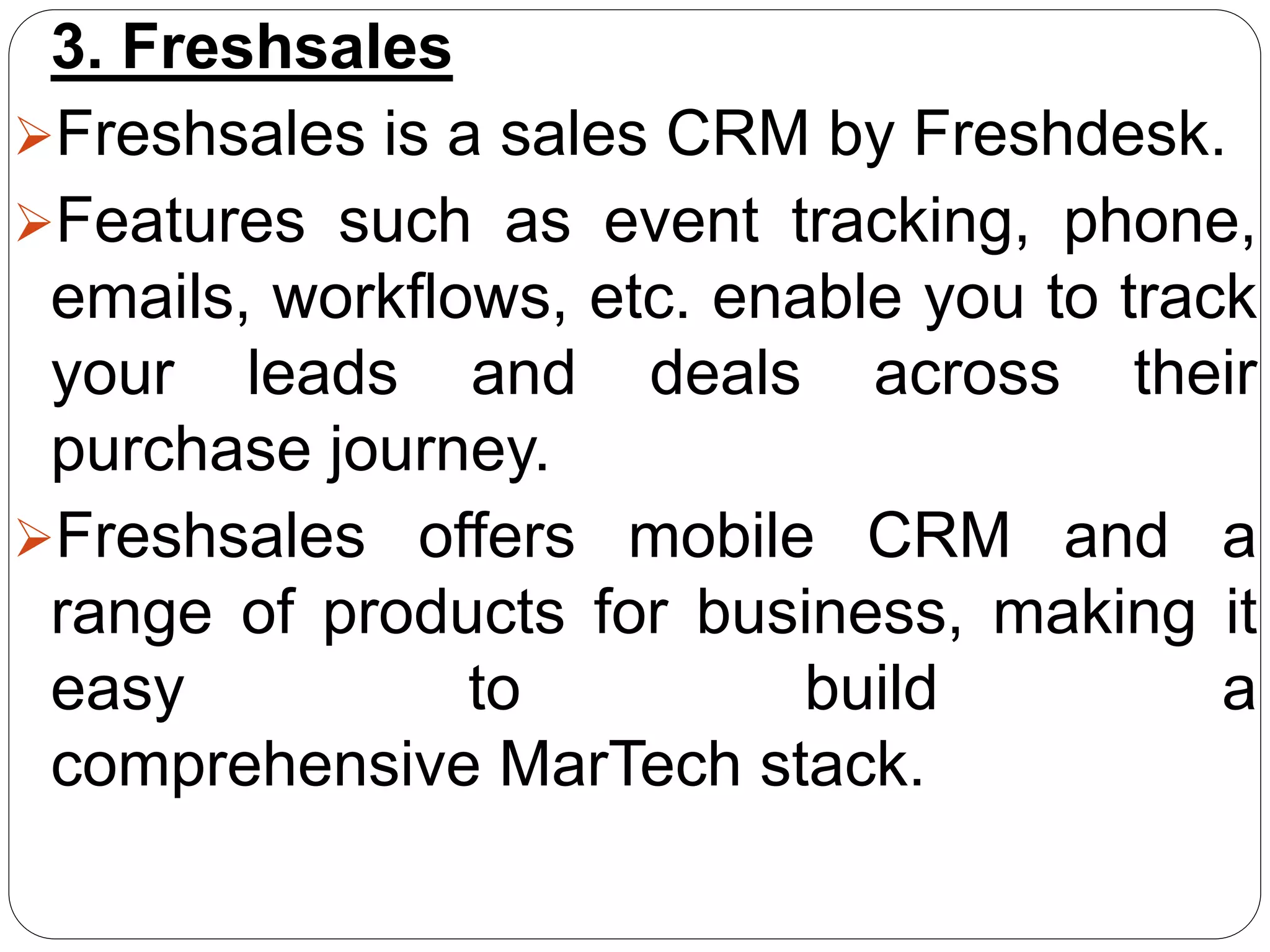3. Freshsales
Freshsales is a sales CRM by Freshdesk.
Features such as event tracking, phone,
emails, workflows, etc. enable you to track
your leads and deals across their
purchase journey.
Freshsales offers mobile CRM and a
range of products for business, making it
easy to build a
comprehensive MarTech stack.
 