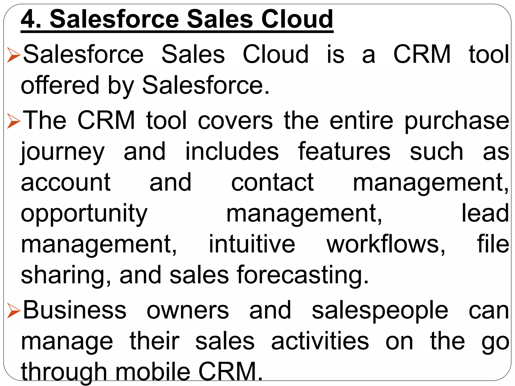 4. Salesforce Sales Cloud
Salesforce Sales Cloud is a CRM tool
offered by Salesforce.
The CRM tool covers the entire purchase
journey and includes features such as
account and contact management,
opportunity management, lead
management, intuitive workflows, file
sharing, and sales forecasting.
Business owners and salespeople can
manage their sales activities on the go
through mobile CRM.
 