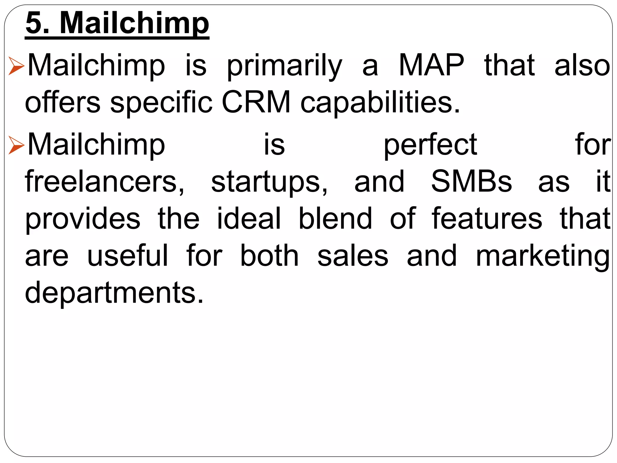 5. Mailchimp
Mailchimp is primarily a MAP that also
offers specific CRM capabilities.
Mailchimp is perfect for
freelancers, startups, and SMBs as it
provides the ideal blend of features that
are useful for both sales and marketing
departments.
 