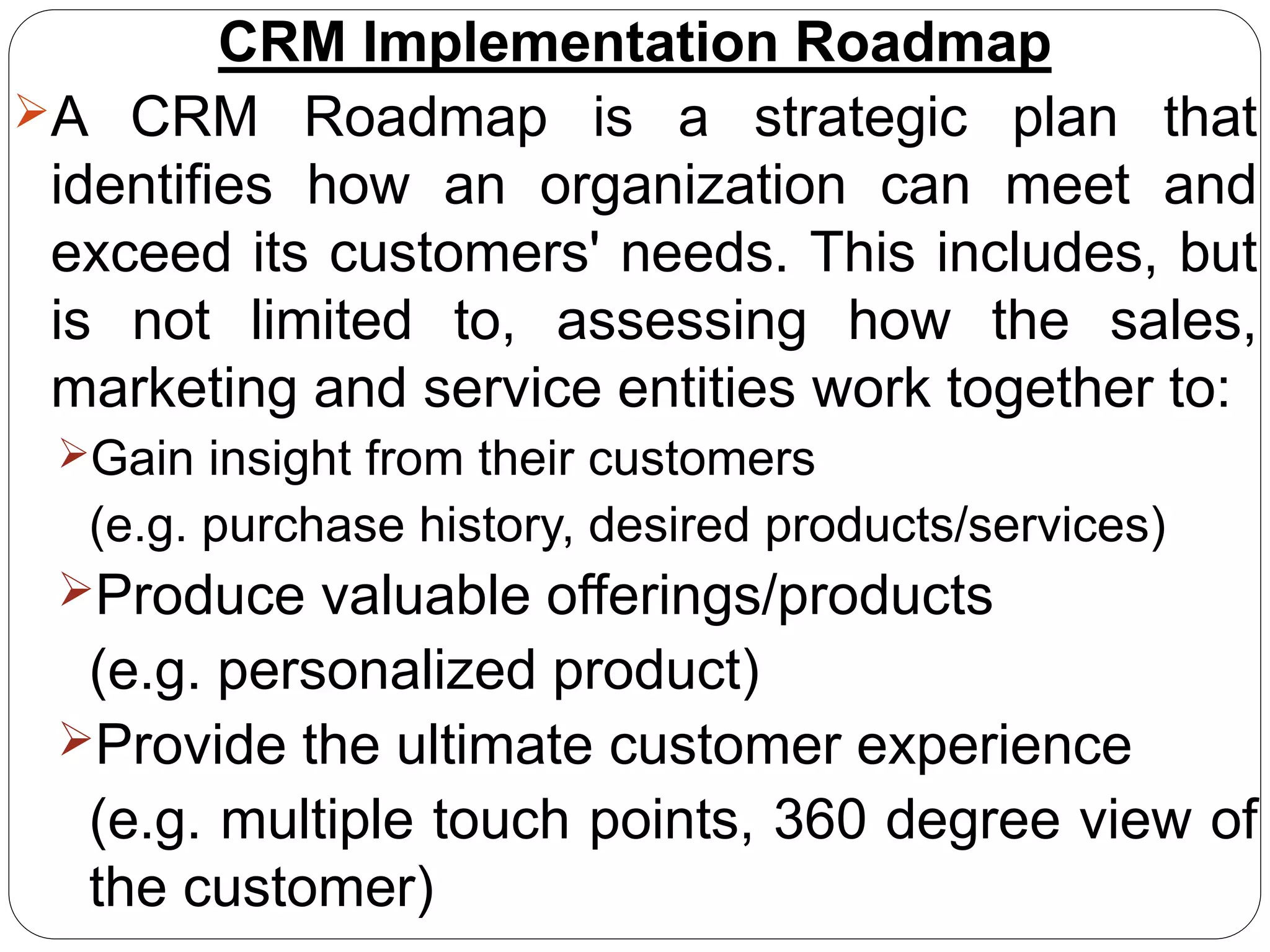 CRM Implementation Roadmap
A CRM Roadmap is a strategic plan that
identifies how an organization can meet and
exceed its customers' needs. This includes, but
is not limited to, assessing how the sales,
marketing and service entities work together to:
Gain insight from their customers
(e.g. purchase history, desired products/services)
Produce valuable offerings/products
(e.g. personalized product)
Provide the ultimate customer experience
(e.g. multiple touch points, 360 degree view of
the customer)
 