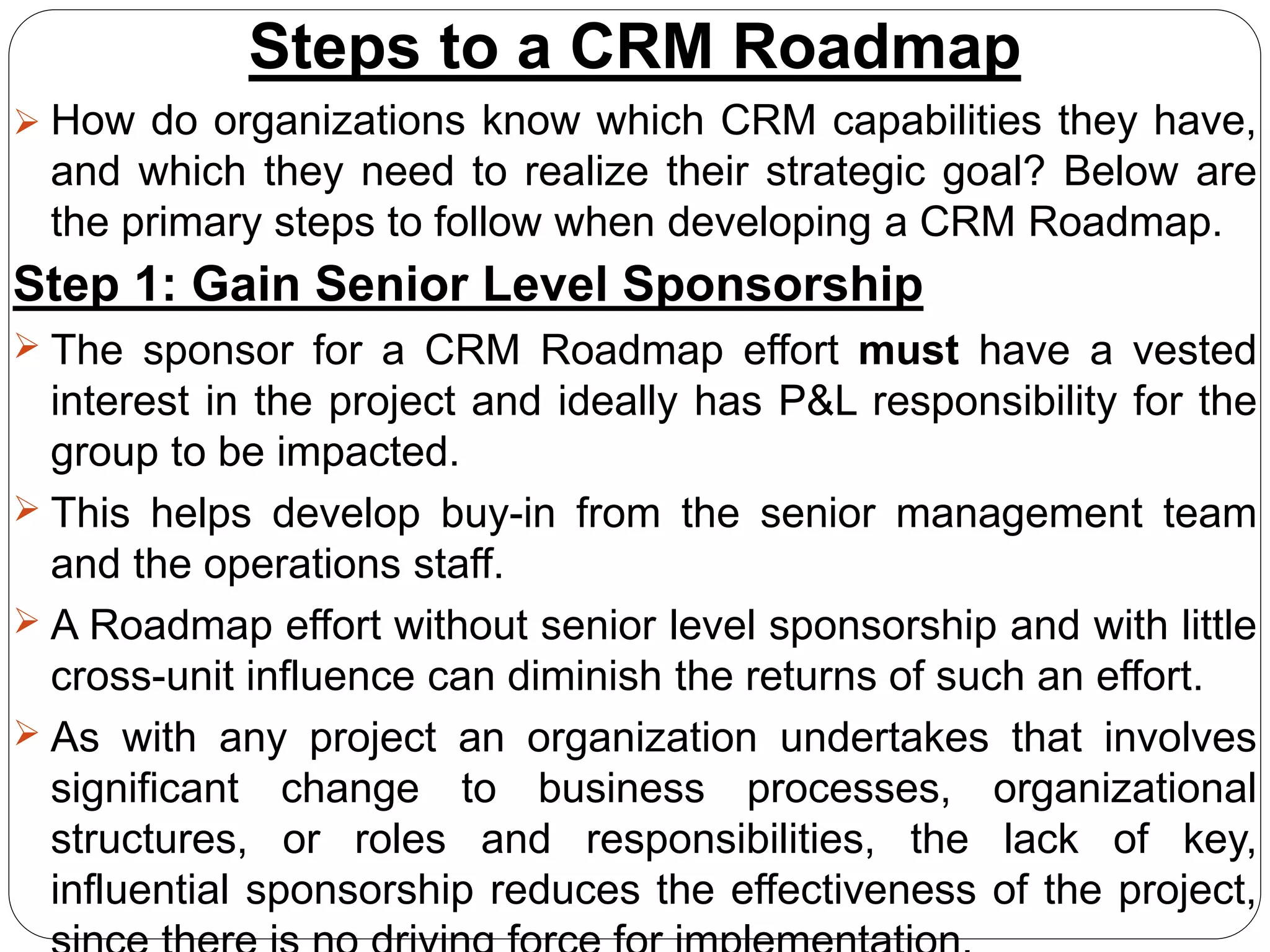Steps to a CRM Roadmap
 How do organizations know which CRM capabilities they have,
and which they need to realize their strategic goal? Below are
the primary steps to follow when developing a CRM Roadmap.
Step 1: Gain Senior Level Sponsorship
 The sponsor for a CRM Roadmap effort must have a vested
interest in the project and ideally has P&L responsibility for the
group to be impacted.
 This helps develop buy-in from the senior management team
and the operations staff.
 A Roadmap effort without senior level sponsorship and with little
cross-unit influence can diminish the returns of such an effort.
 As with any project an organization undertakes that involves
significant change to business processes, organizational
structures, or roles and responsibilities, the lack of key,
influential sponsorship reduces the effectiveness of the project,
 