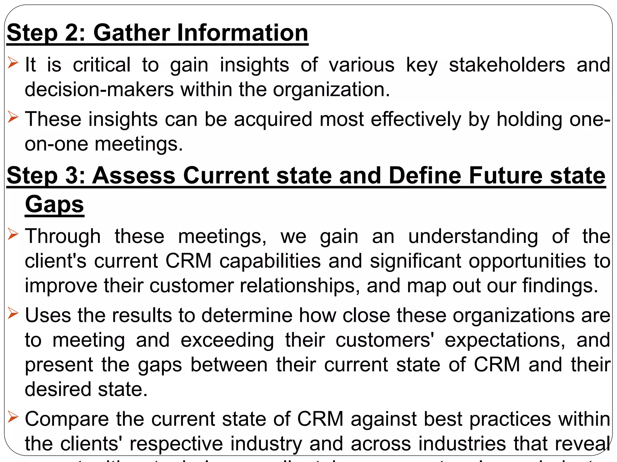 Step 2: Gather Information
 It is critical to gain insights of various key stakeholders and
decision-makers within the organization.
 These insights can be acquired most effectively by holding one-
on-one meetings.
Step 3: Assess Current state and Define Future state
Gaps
 Through these meetings, we gain an understanding of the
client's current CRM capabilities and significant opportunities to
improve their customer relationships, and map out our findings.
 Uses the results to determine how close these organizations are
to meeting and exceeding their customers' expectations, and
present the gaps between their current state of CRM and their
desired state.
 Compare the current state of CRM against best practices within
the clients' respective industry and across industries that reveal
 