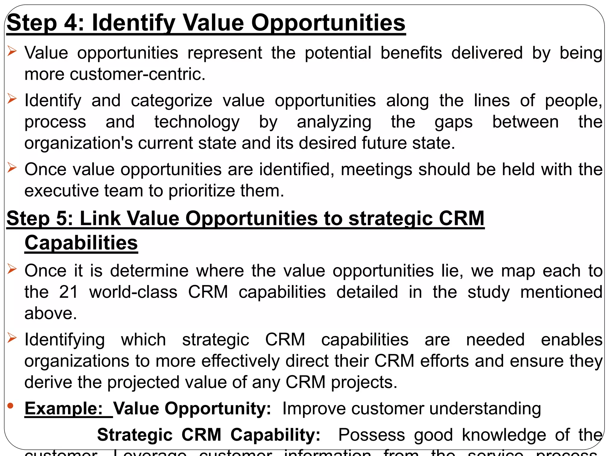 Step 4: Identify Value Opportunities
 Value opportunities represent the potential benefits delivered by being
more customer-centric.
 Identify and categorize value opportunities along the lines of people,
process and technology by analyzing the gaps between the
organization's current state and its desired future state.
 Once value opportunities are identified, meetings should be held with the
executive team to prioritize them.
Step 5: Link Value Opportunities to strategic CRM
Capabilities
 Once it is determine where the value opportunities lie, we map each to
the 21 world-class CRM capabilities detailed in the study mentioned
above.
 Identifying which strategic CRM capabilities are needed enables
organizations to more effectively direct their CRM efforts and ensure they
derive the projected value of any CRM projects.
 Example: Value Opportunity: Improve customer understanding
Strategic CRM Capability: Possess good knowledge of the
 