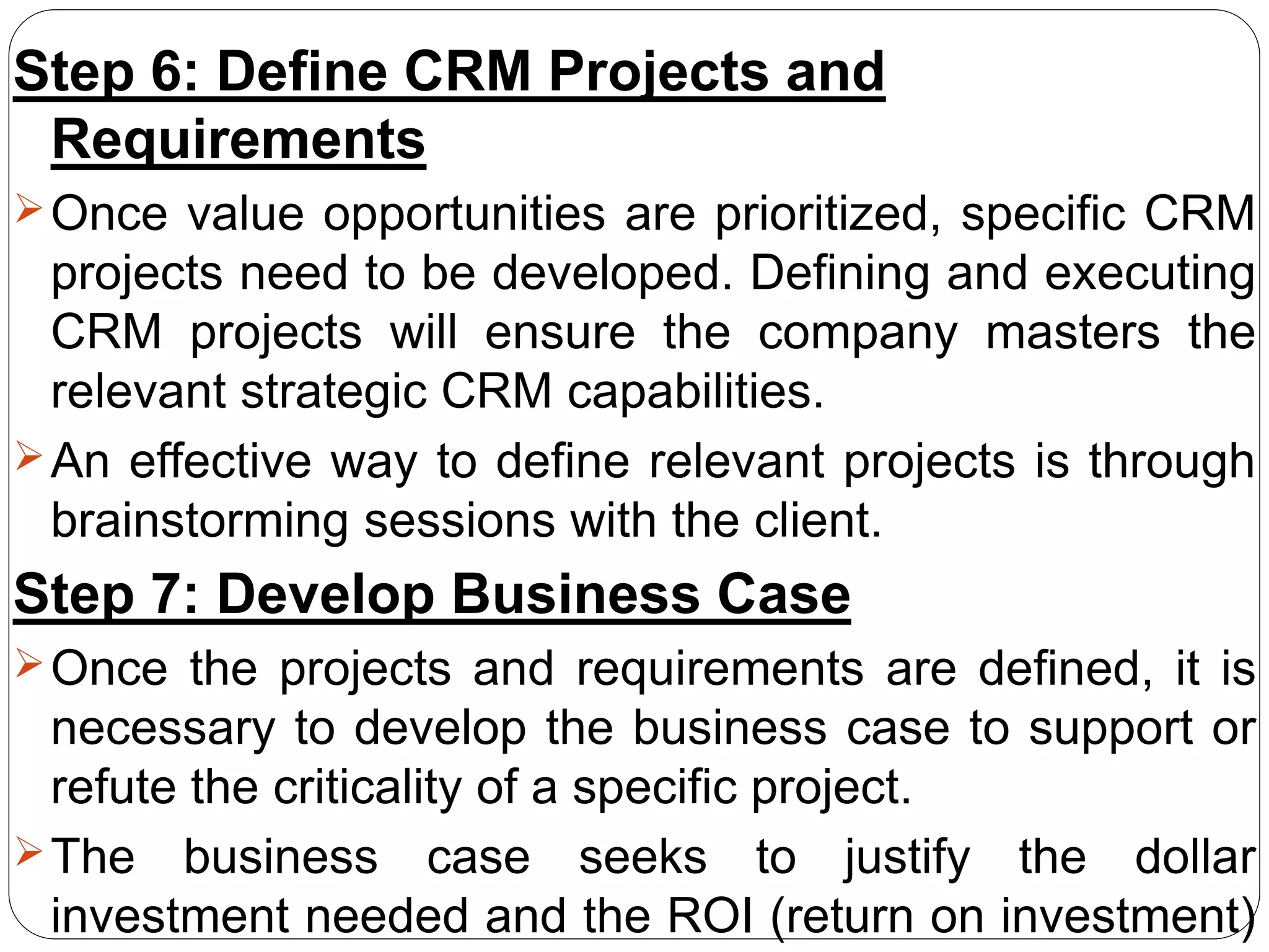 Step 6: Define CRM Projects and
Requirements
Once value opportunities are prioritized, specific CRM
projects need to be developed. Defining and executing
CRM projects will ensure the company masters the
relevant strategic CRM capabilities.
An effective way to define relevant projects is through
brainstorming sessions with the client.
Step 7: Develop Business Case
Once the projects and requirements are defined, it is
necessary to develop the business case to support or
refute the criticality of a specific project.
The business case seeks to justify the dollar
investment needed and the ROI (return on investment)
 