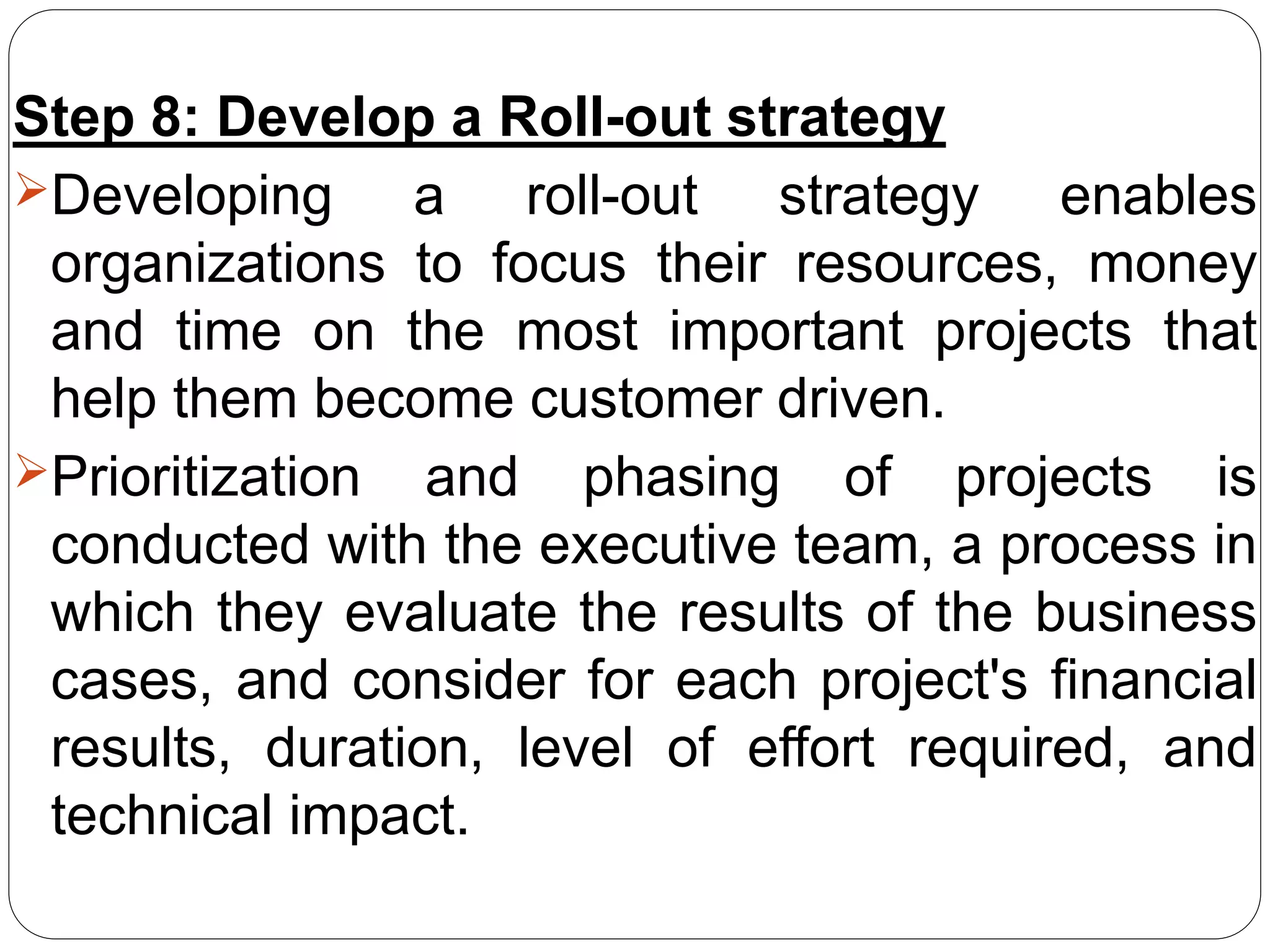 Step 8: Develop a Roll-out strategy
Developing a roll-out strategy enables
organizations to focus their resources, money
and time on the most important projects that
help them become customer driven.
Prioritization and phasing of projects is
conducted with the executive team, a process in
which they evaluate the results of the business
cases, and consider for each project's financial
results, duration, level of effort required, and
technical impact.
 