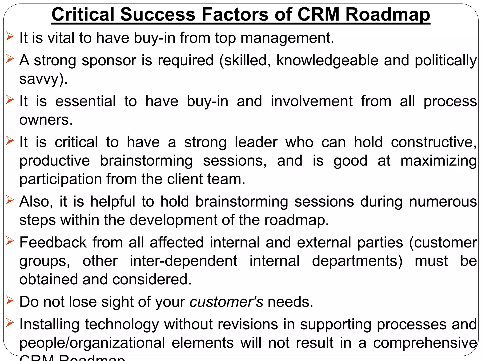 Critical Success Factors of CRM Roadmap
 It is vital to have buy-in from top management.
 A strong sponsor is required (skilled, knowledgeable and politically
savvy).
 It is essential to have buy-in and involvement from all process
owners.
 It is critical to have a strong leader who can hold constructive,
productive brainstorming sessions, and is good at maximizing
participation from the client team.
 Also, it is helpful to hold brainstorming sessions during numerous
steps within the development of the roadmap.
 Feedback from all affected internal and external parties (customer
groups, other inter-dependent internal departments) must be
obtained and considered.
 Do not lose sight of your customer's needs.
 Installing technology without revisions in supporting processes and
people/organizational elements will not result in a comprehensive
 