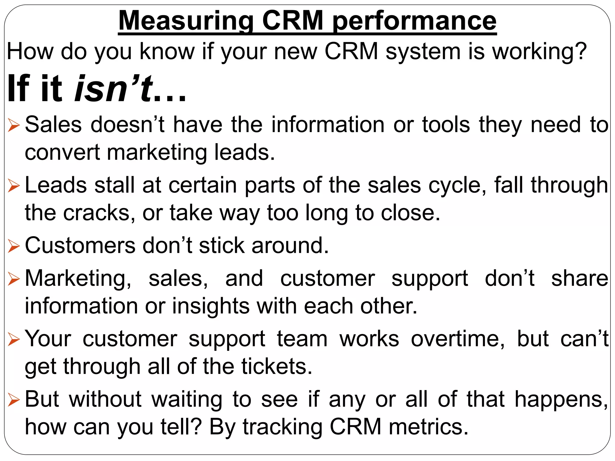Measuring CRM performance
How do you know if your new CRM system is working?
If it isn’t…
Sales doesn’t have the information or tools they need to
convert marketing leads.
Leads stall at certain parts of the sales cycle, fall through
the cracks, or take way too long to close.
Customers don’t stick around.
Marketing, sales, and customer support don’t share
information or insights with each other.
Your customer support team works overtime, but can’t
get through all of the tickets.
But without waiting to see if any or all of that happens,
how can you tell? By tracking CRM metrics.
 