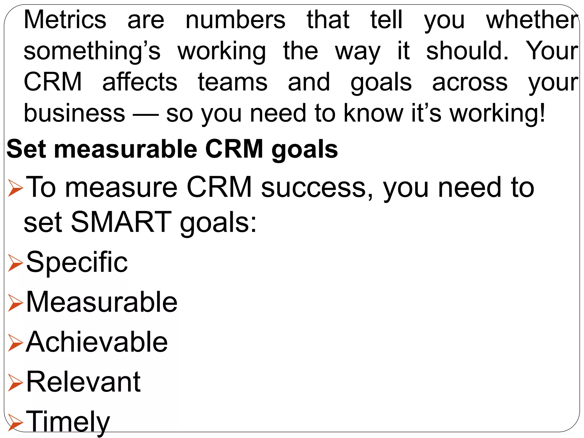 Metrics are numbers that tell you whether
something’s working the way it should. Your
CRM affects teams and goals across your
business — so you need to know it’s working!
Set measurable CRM goals
To measure CRM success, you need to
set SMART goals:
Specific
Measurable
Achievable
Relevant
Timely
 