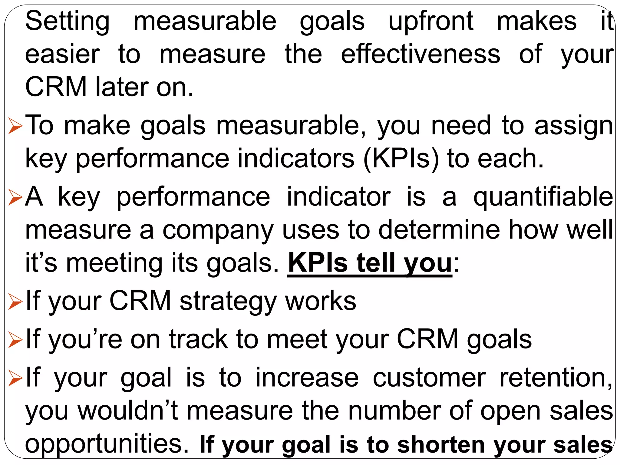 Setting measurable goals upfront makes it
easier to measure the effectiveness of your
CRM later on.
To make goals measurable, you need to assign
key performance indicators (KPIs) to each.
A key performance indicator is a quantifiable
measure a company uses to determine how well
it’s meeting its goals. KPIs tell you:
If your CRM strategy works
If you’re on track to meet your CRM goals
If your goal is to increase customer retention,
you wouldn’t measure the number of open sales
opportunities. If your goal is to shorten your sales
 