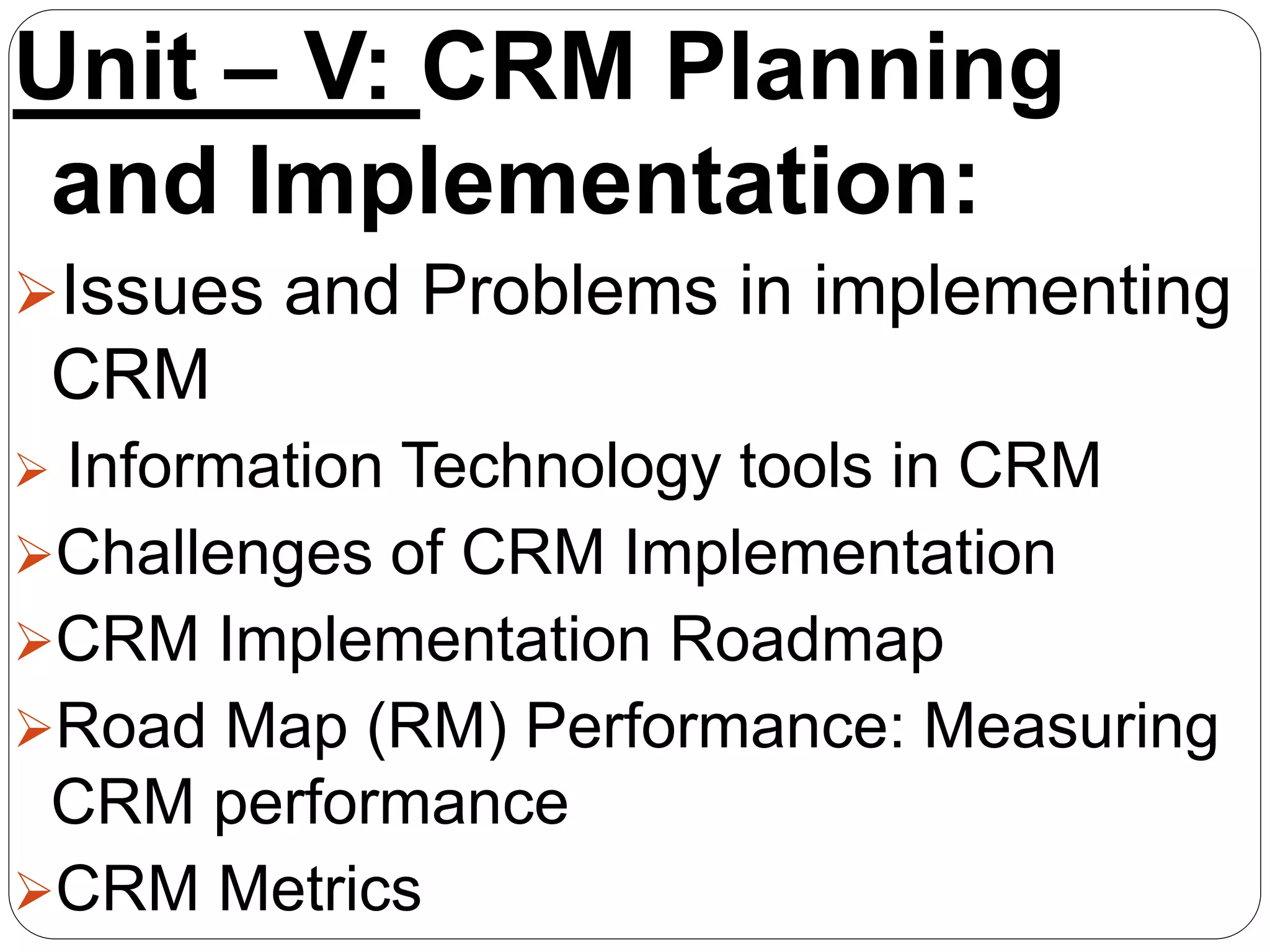 Unit – V: CRM Planning
and Implementation:
Issues and Problems in implementing
CRM
 Information Technology tools in CRM
Challenges of CRM Implementation
CRM Implementation Roadmap
Road Map (RM) Performance: Measuring
CRM performance
CRM Metrics
 