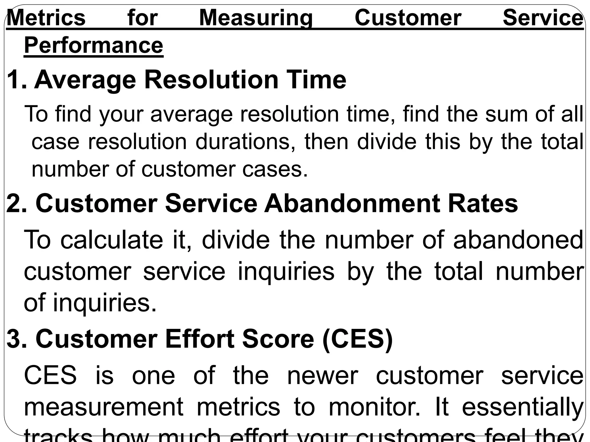 Metrics for Measuring Customer Service
Performance
1. Average Resolution Time
To find your average resolution time, find the sum of all
case resolution durations, then divide this by the total
number of customer cases.
2. Customer Service Abandonment Rates
To calculate it, divide the number of abandoned
customer service inquiries by the total number
of inquiries.
3. Customer Effort Score (CES)
CES is one of the newer customer service
measurement metrics to monitor. It essentially
 