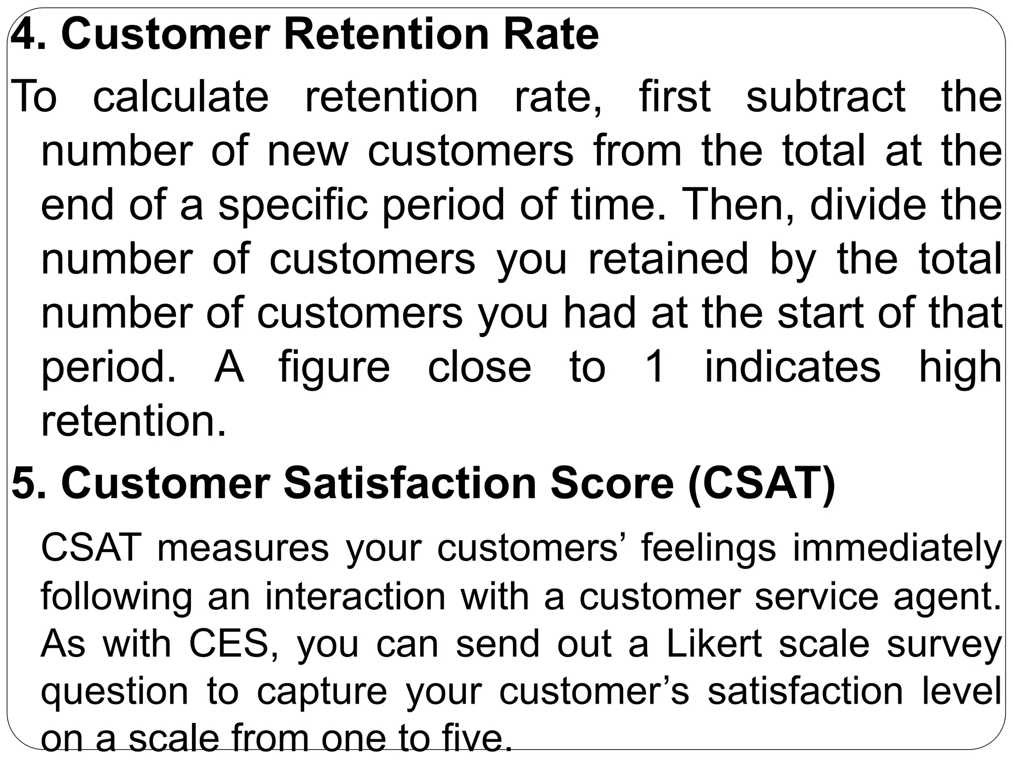 4. Customer Retention Rate
To calculate retention rate, first subtract the
number of new customers from the total at the
end of a specific period of time. Then, divide the
number of customers you retained by the total
number of customers you had at the start of that
period. A figure close to 1 indicates high
retention.
5. Customer Satisfaction Score (CSAT)
CSAT measures your customers’ feelings immediately
following an interaction with a customer service agent.
As with CES, you can send out a Likert scale survey
question to capture your customer’s satisfaction level
on a scale from one to five.
 