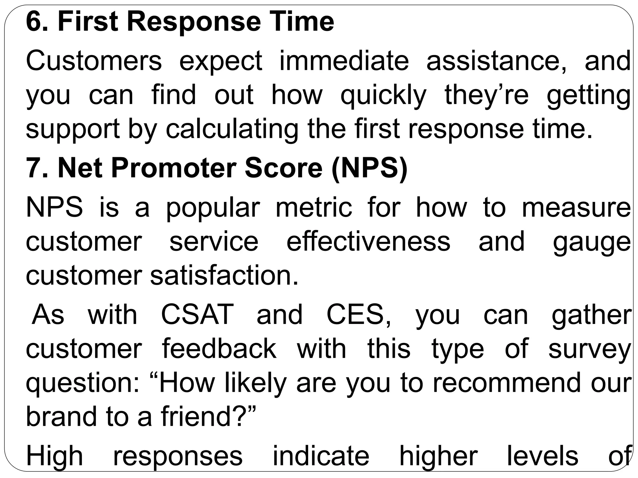 6. First Response Time
Customers expect immediate assistance, and
you can find out how quickly they’re getting
support by calculating the first response time.
7. Net Promoter Score (NPS)
NPS is a popular metric for how to measure
customer service effectiveness and gauge
customer satisfaction.
As with CSAT and CES, you can gather
customer feedback with this type of survey
question: “How likely are you to recommend our
brand to a friend?”
High responses indicate higher levels of
 