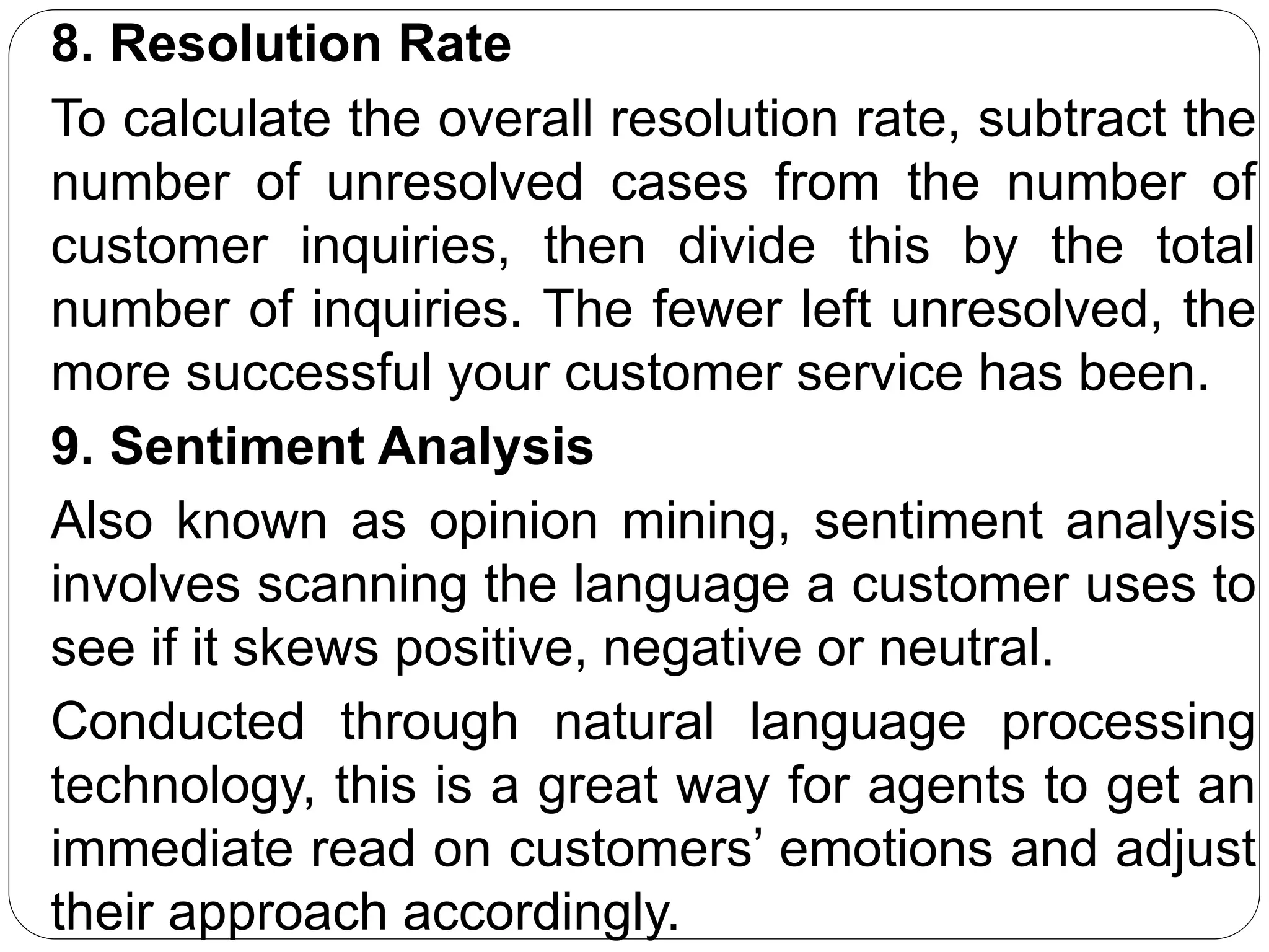 8. Resolution Rate
To calculate the overall resolution rate, subtract the
number of unresolved cases from the number of
customer inquiries, then divide this by the total
number of inquiries. The fewer left unresolved, the
more successful your customer service has been.
9. Sentiment Analysis
Also known as opinion mining, sentiment analysis
involves scanning the language a customer uses to
see if it skews positive, negative or neutral.
Conducted through natural language processing
technology, this is a great way for agents to get an
immediate read on customers’ emotions and adjust
their approach accordingly.
 