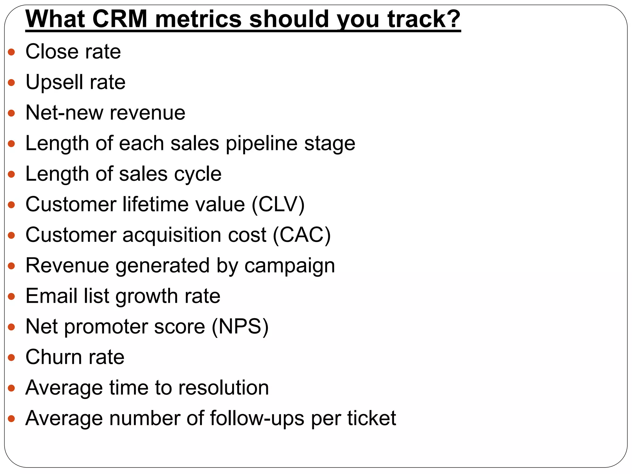 What CRM metrics should you track?
 Close rate
 Upsell rate
 Net-new revenue
 Length of each sales pipeline stage
 Length of sales cycle
 Customer lifetime value (CLV)
 Customer acquisition cost (CAC)
 Revenue generated by campaign
 Email list growth rate
 Net promoter score (NPS)
 Churn rate
 Average time to resolution
 Average number of follow-ups per ticket
 