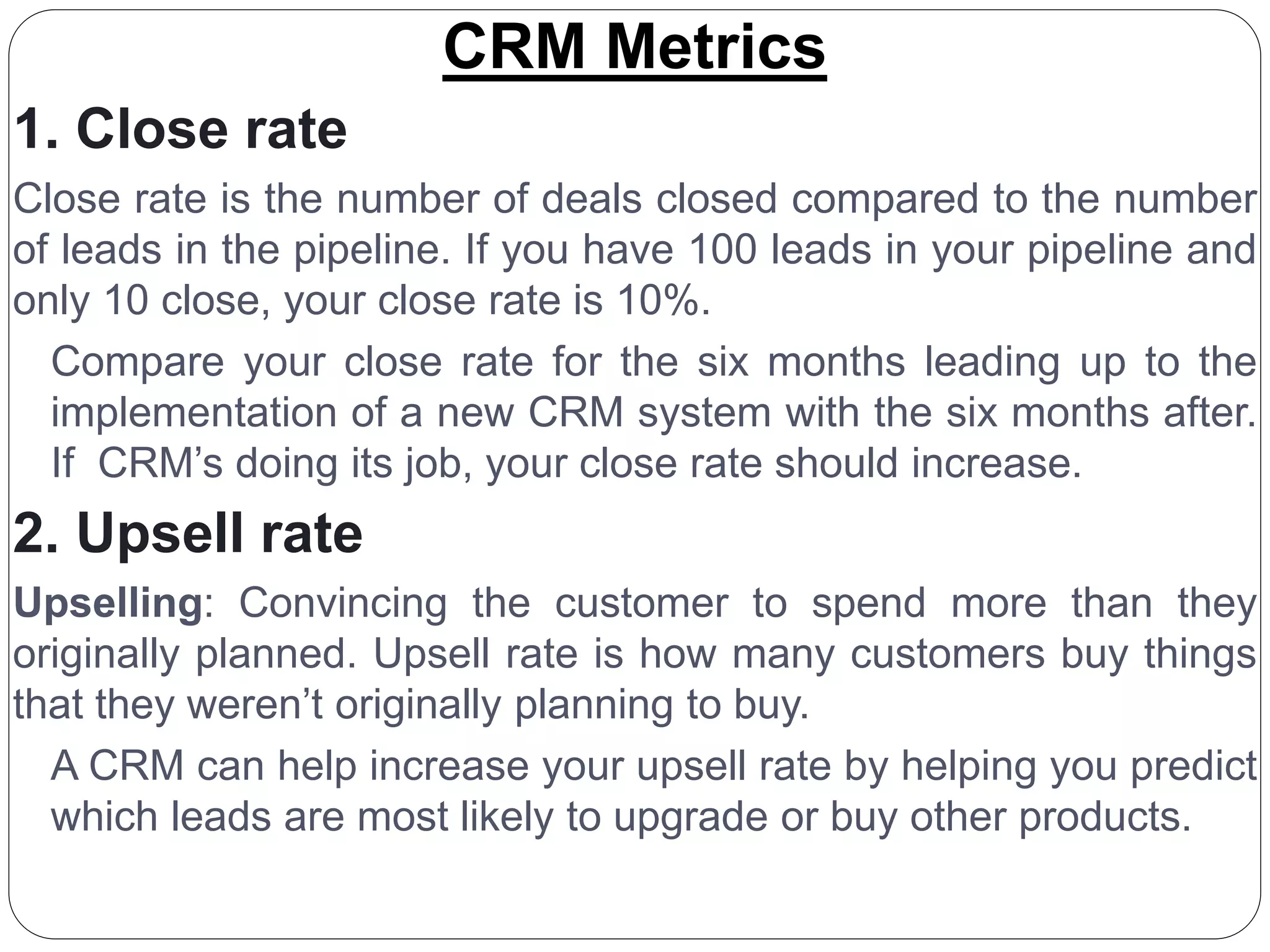 CRM Metrics
1. Close rate
Close rate is the number of deals closed compared to the number
of leads in the pipeline. If you have 100 leads in your pipeline and
only 10 close, your close rate is 10%.
Compare your close rate for the six months leading up to the
implementation of a new CRM system with the six months after.
If CRM’s doing its job, your close rate should increase.
2. Upsell rate
Upselling: Convincing the customer to spend more than they
originally planned. Upsell rate is how many customers buy things
that they weren’t originally planning to buy.
A CRM can help increase your upsell rate by helping you predict
which leads are most likely to upgrade or buy other products.
 