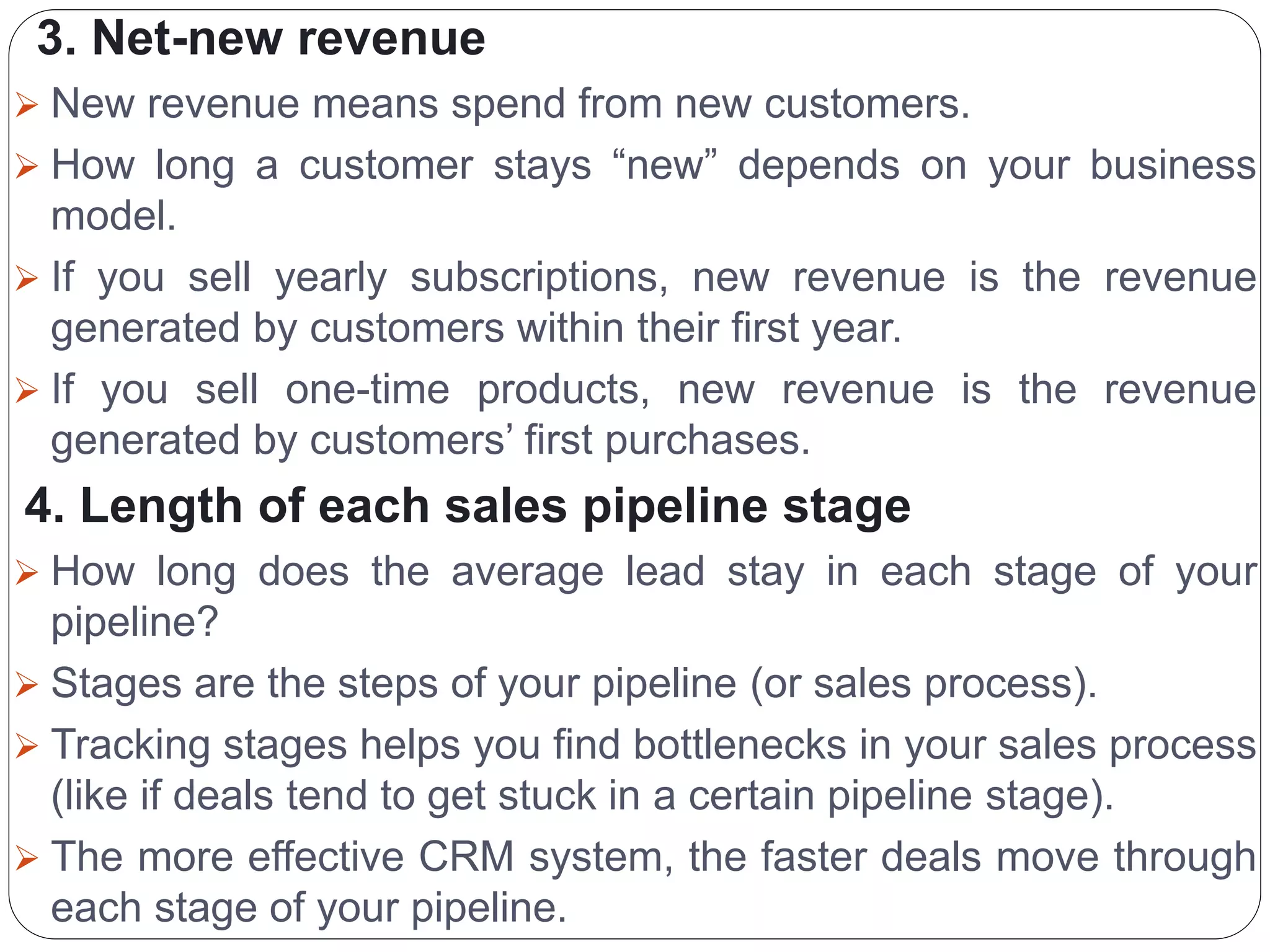 3. Net-new revenue
 New revenue means spend from new customers.
 How long a customer stays “new” depends on your business
model.
 If you sell yearly subscriptions, new revenue is the revenue
generated by customers within their first year.
 If you sell one-time products, new revenue is the revenue
generated by customers’ first purchases.
4. Length of each sales pipeline stage
 How long does the average lead stay in each stage of your
pipeline?
 Stages are the steps of your pipeline (or sales process).
 Tracking stages helps you find bottlenecks in your sales process
(like if deals tend to get stuck in a certain pipeline stage).
 The more effective CRM system, the faster deals move through
each stage of your pipeline.
 