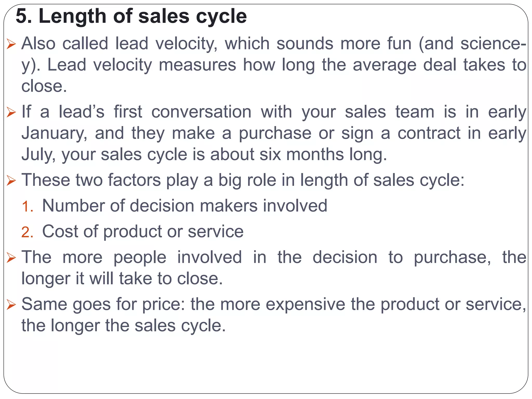 5. Length of sales cycle
 Also called lead velocity, which sounds more fun (and science-
y). Lead velocity measures how long the average deal takes to
close.
 If a lead’s first conversation with your sales team is in early
January, and they make a purchase or sign a contract in early
July, your sales cycle is about six months long.
 These two factors play a big role in length of sales cycle:
1. Number of decision makers involved
2. Cost of product or service
 The more people involved in the decision to purchase, the
longer it will take to close.
 Same goes for price: the more expensive the product or service,
the longer the sales cycle.
 