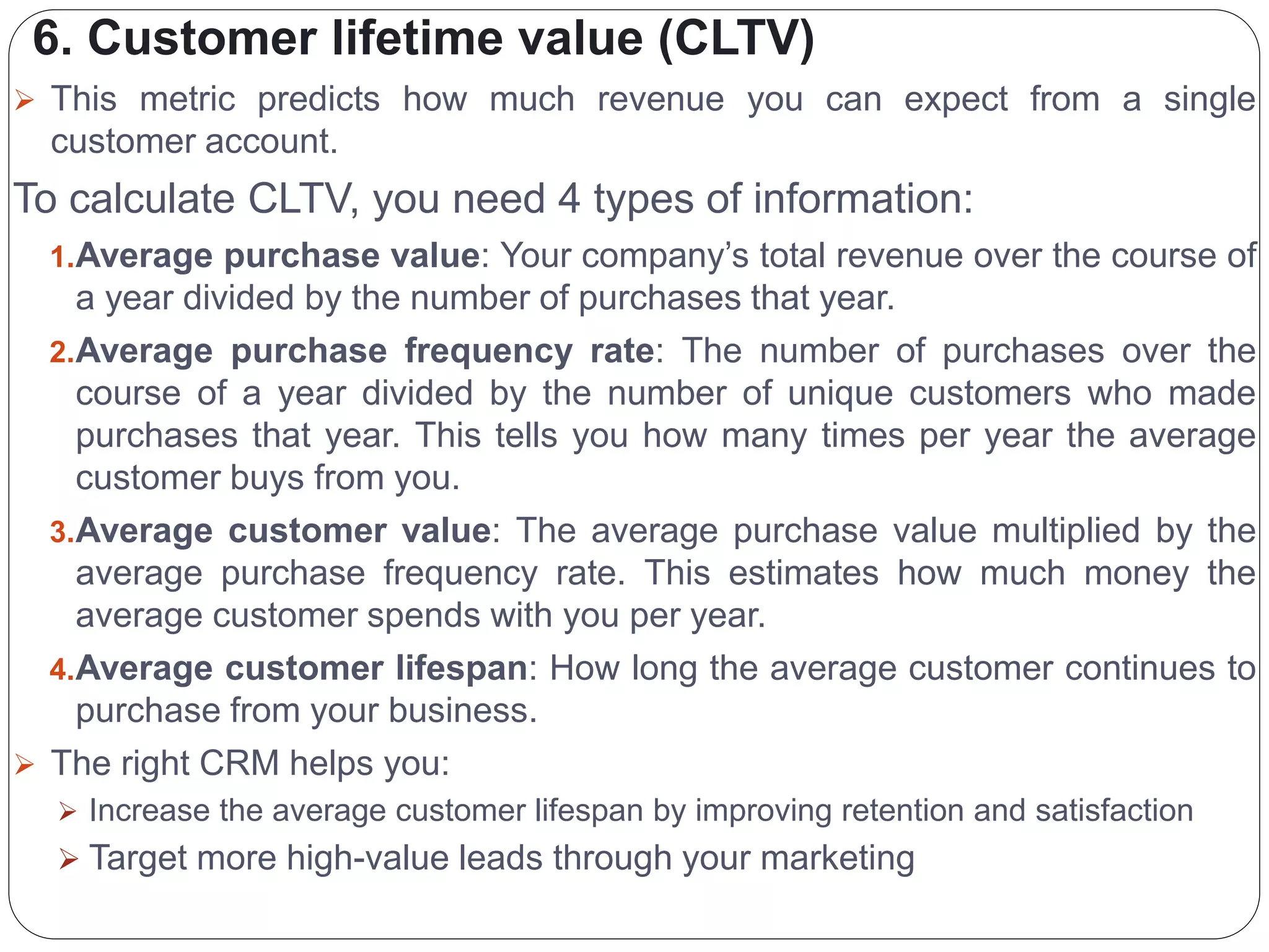 6. Customer lifetime value (CLTV)
 This metric predicts how much revenue you can expect from a single
customer account.
To calculate CLTV, you need 4 types of information:
1.Average purchase value: Your company’s total revenue over the course of
a year divided by the number of purchases that year.
2.Average purchase frequency rate: The number of purchases over the
course of a year divided by the number of unique customers who made
purchases that year. This tells you how many times per year the average
customer buys from you.
3.Average customer value: The average purchase value multiplied by the
average purchase frequency rate. This estimates how much money the
average customer spends with you per year.
4.Average customer lifespan: How long the average customer continues to
purchase from your business.
 The right CRM helps you:
 Increase the average customer lifespan by improving retention and satisfaction
 Target more high-value leads through your marketing
 