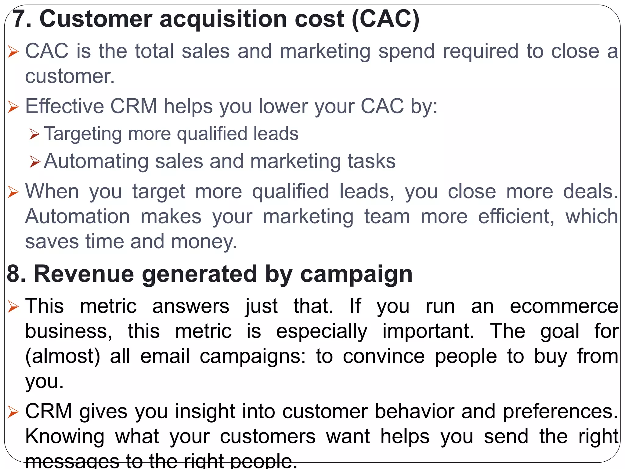 7. Customer acquisition cost (CAC)
 CAC is the total sales and marketing spend required to close a
customer.
 Effective CRM helps you lower your CAC by:
 Targeting more qualified leads
Automating sales and marketing tasks
 When you target more qualified leads, you close more deals.
Automation makes your marketing team more efficient, which
saves time and money.
8. Revenue generated by campaign
 This metric answers just that. If you run an ecommerce
business, this metric is especially important. The goal for
(almost) all email campaigns: to convince people to buy from
you.
 CRM gives you insight into customer behavior and preferences.
Knowing what your customers want helps you send the right
messages to the right people.
 
