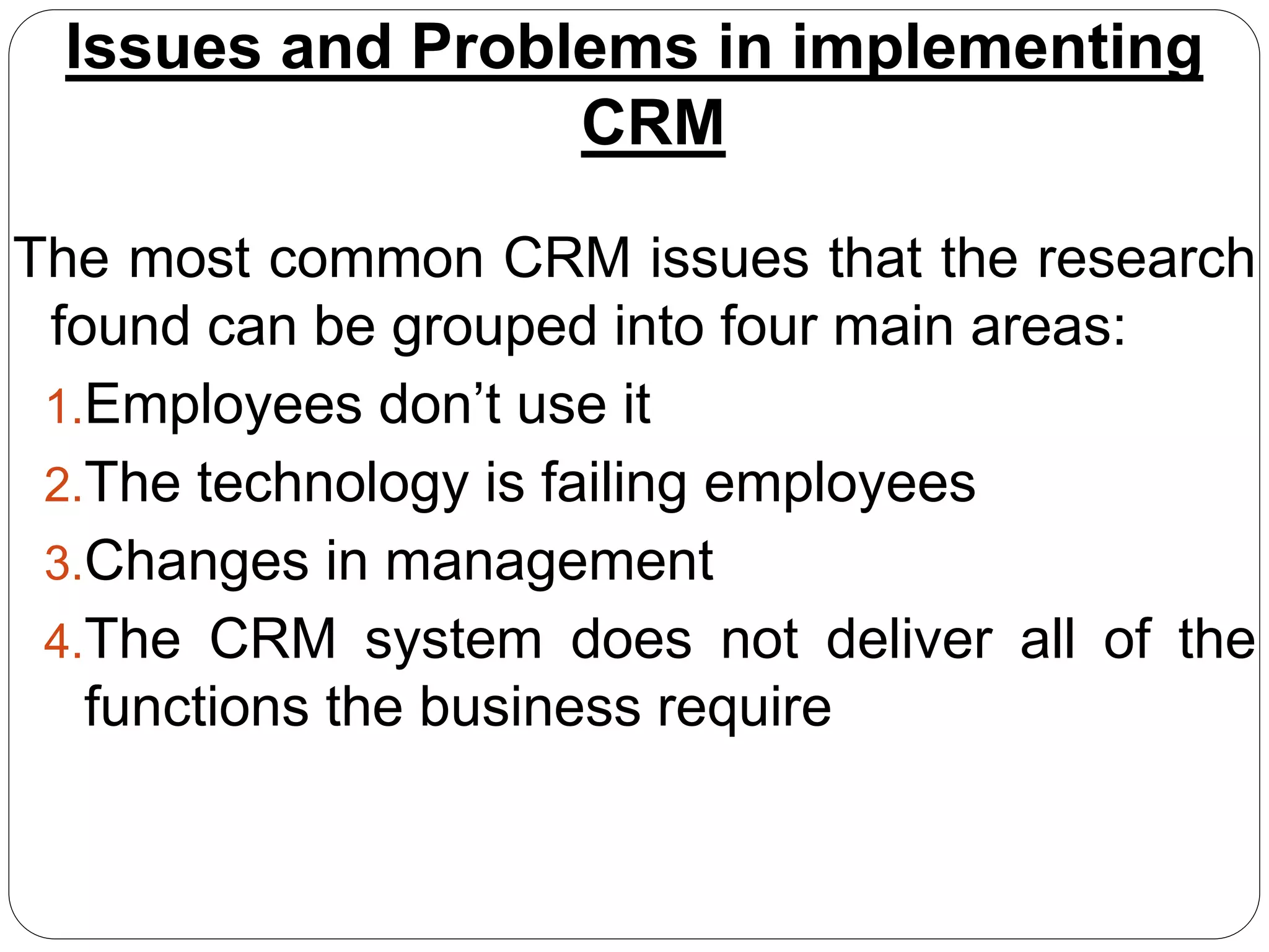 Issues and Problems in implementing
CRM
The most common CRM issues that the research
found can be grouped into four main areas:
1.Employees don’t use it
2.The technology is failing employees
3.Changes in management
4.The CRM system does not deliver all of the
functions the business require
 