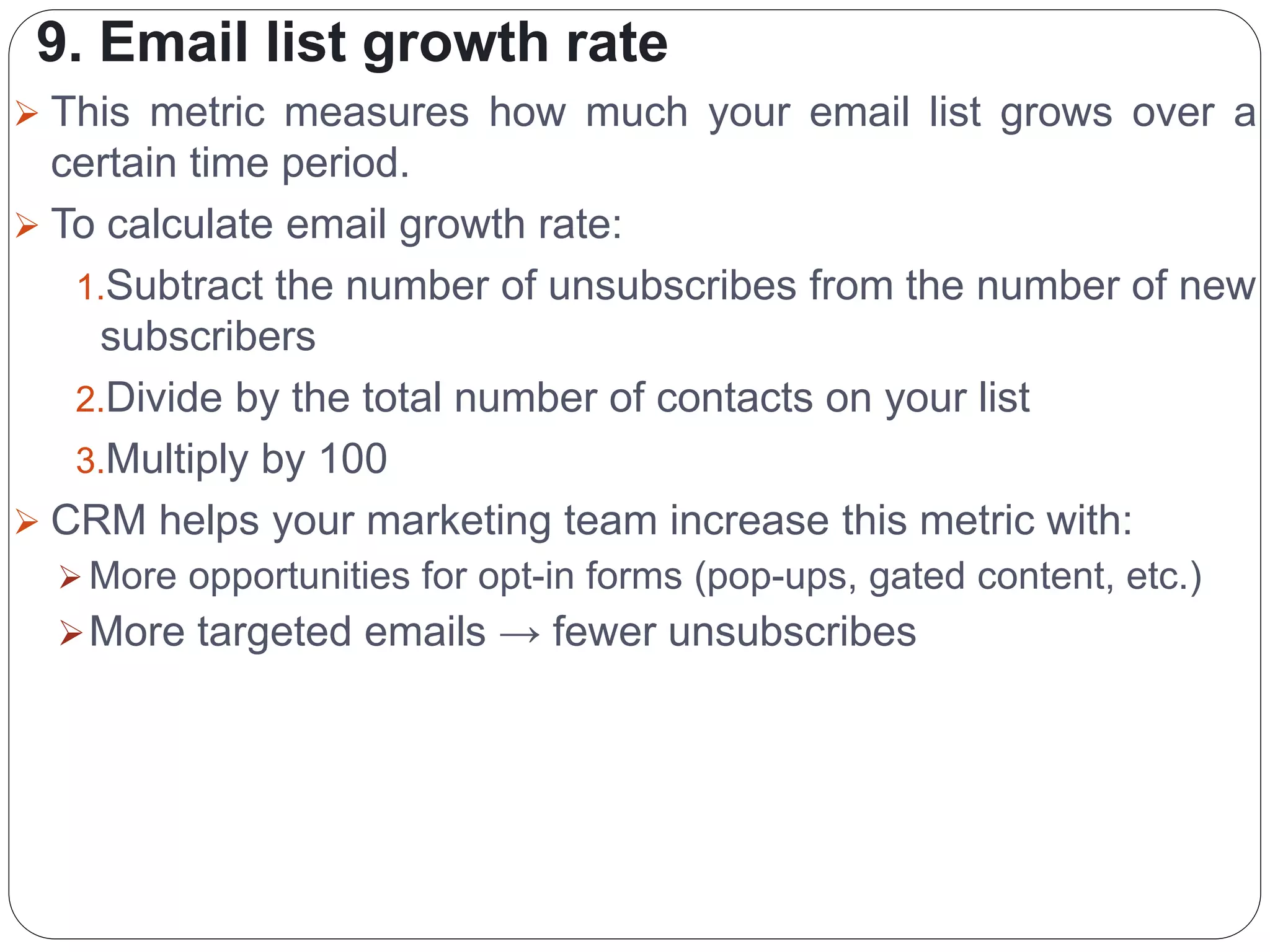 9. Email list growth rate
 This metric measures how much your email list grows over a
certain time period.
 To calculate email growth rate:
1.Subtract the number of unsubscribes from the number of new
subscribers
2.Divide by the total number of contacts on your list
3.Multiply by 100
 CRM helps your marketing team increase this metric with:
 More opportunities for opt-in forms (pop-ups, gated content, etc.)
More targeted emails → fewer unsubscribes
 