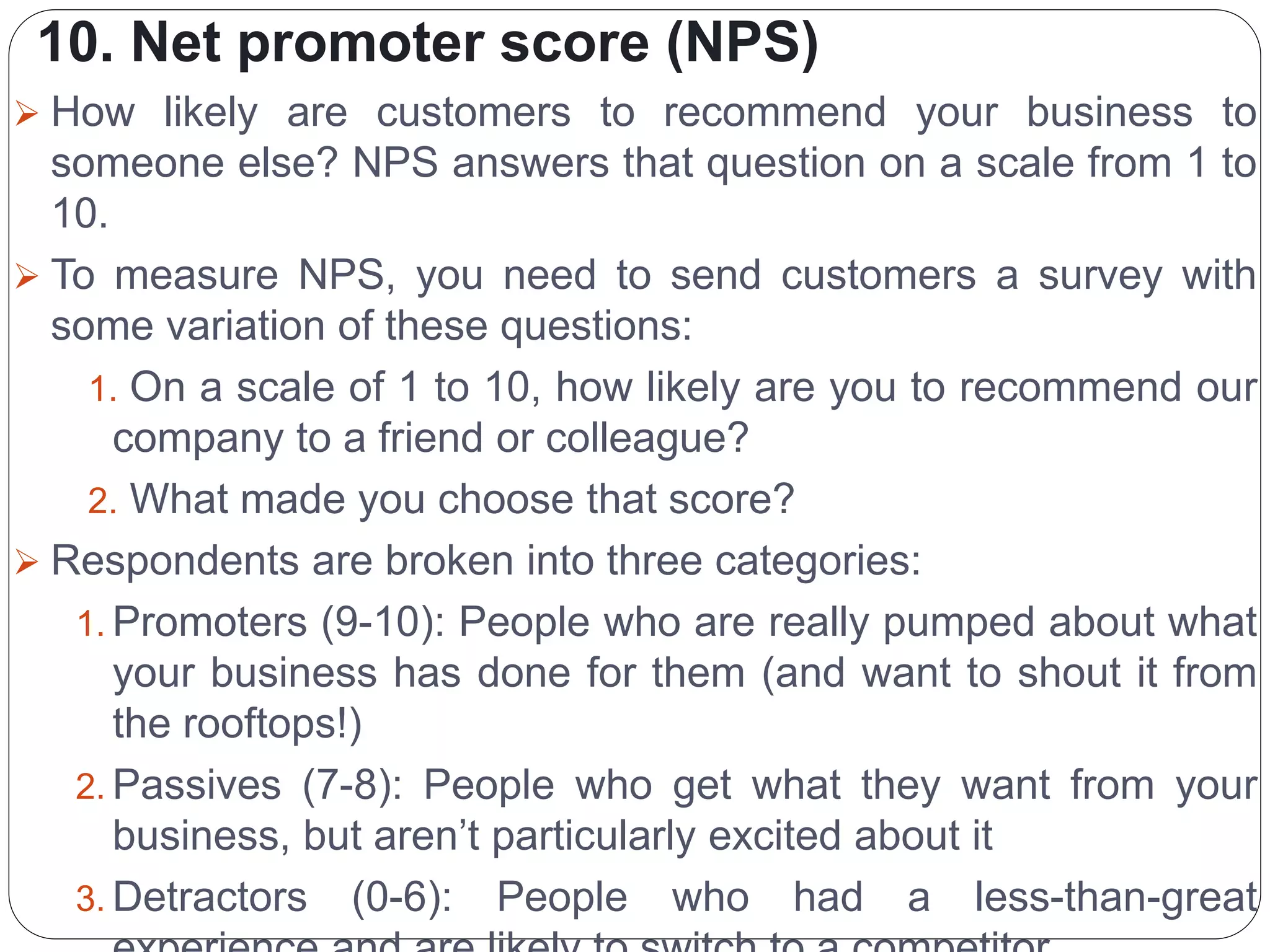 10. Net promoter score (NPS)
 How likely are customers to recommend your business to
someone else? NPS answers that question on a scale from 1 to
10.
 To measure NPS, you need to send customers a survey with
some variation of these questions:
1. On a scale of 1 to 10, how likely are you to recommend our
company to a friend or colleague?
2. What made you choose that score?
 Respondents are broken into three categories:
1. Promoters (9-10): People who are really pumped about what
your business has done for them (and want to shout it from
the rooftops!)
2. Passives (7-8): People who get what they want from your
business, but aren’t particularly excited about it
3. Detractors (0-6): People who had a less-than-great
 