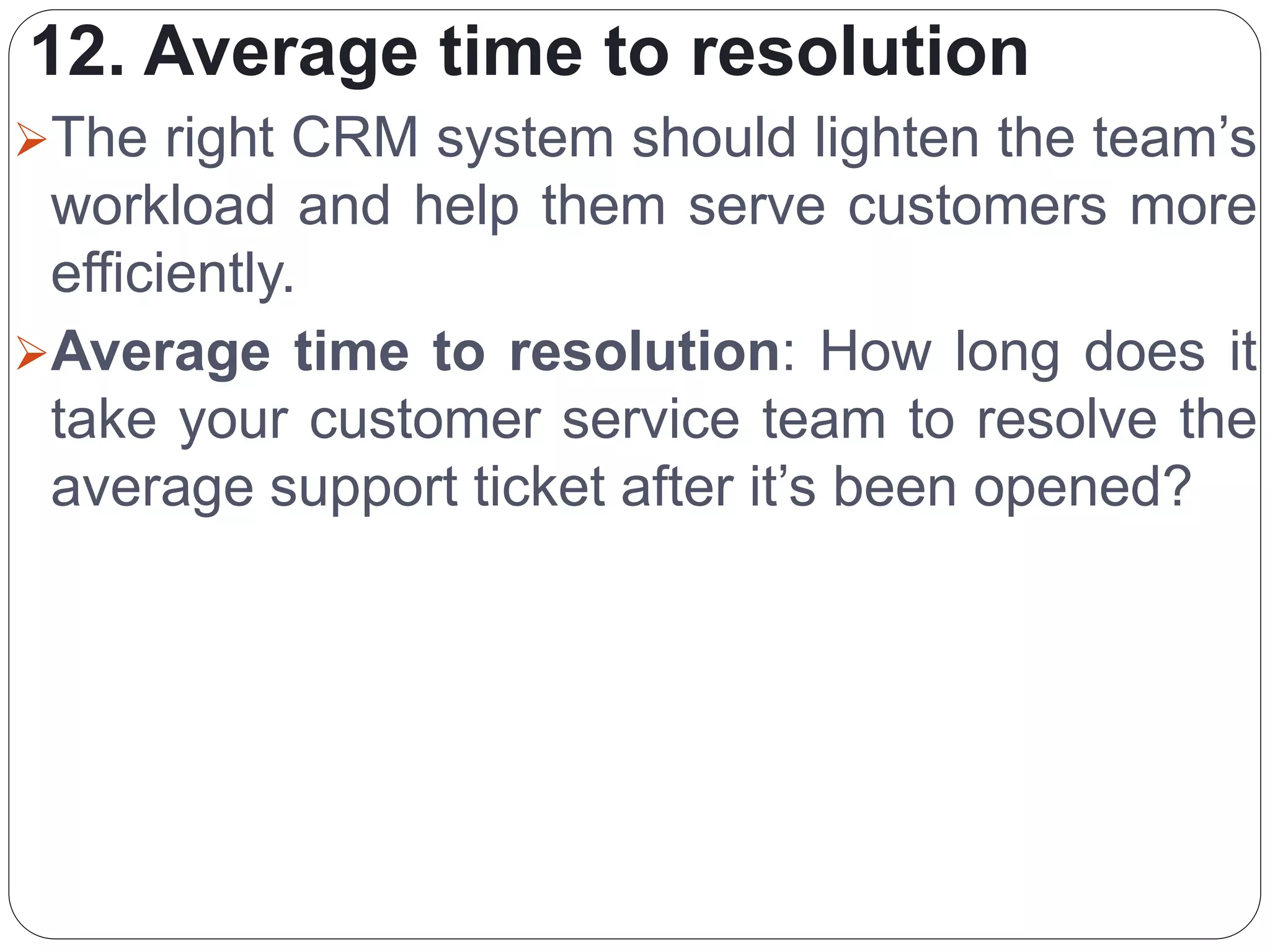 12. Average time to resolution
The right CRM system should lighten the team’s
workload and help them serve customers more
efficiently.
Average time to resolution: How long does it
take your customer service team to resolve the
average support ticket after it’s been opened?
 
