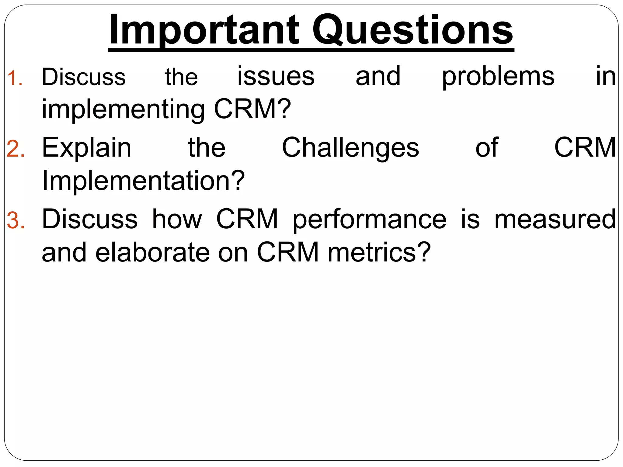 Important Questions
1. Discuss the issues and problems in
implementing CRM?
2. Explain the Challenges of CRM
Implementation?
3. Discuss how CRM performance is measured
and elaborate on CRM metrics?
 