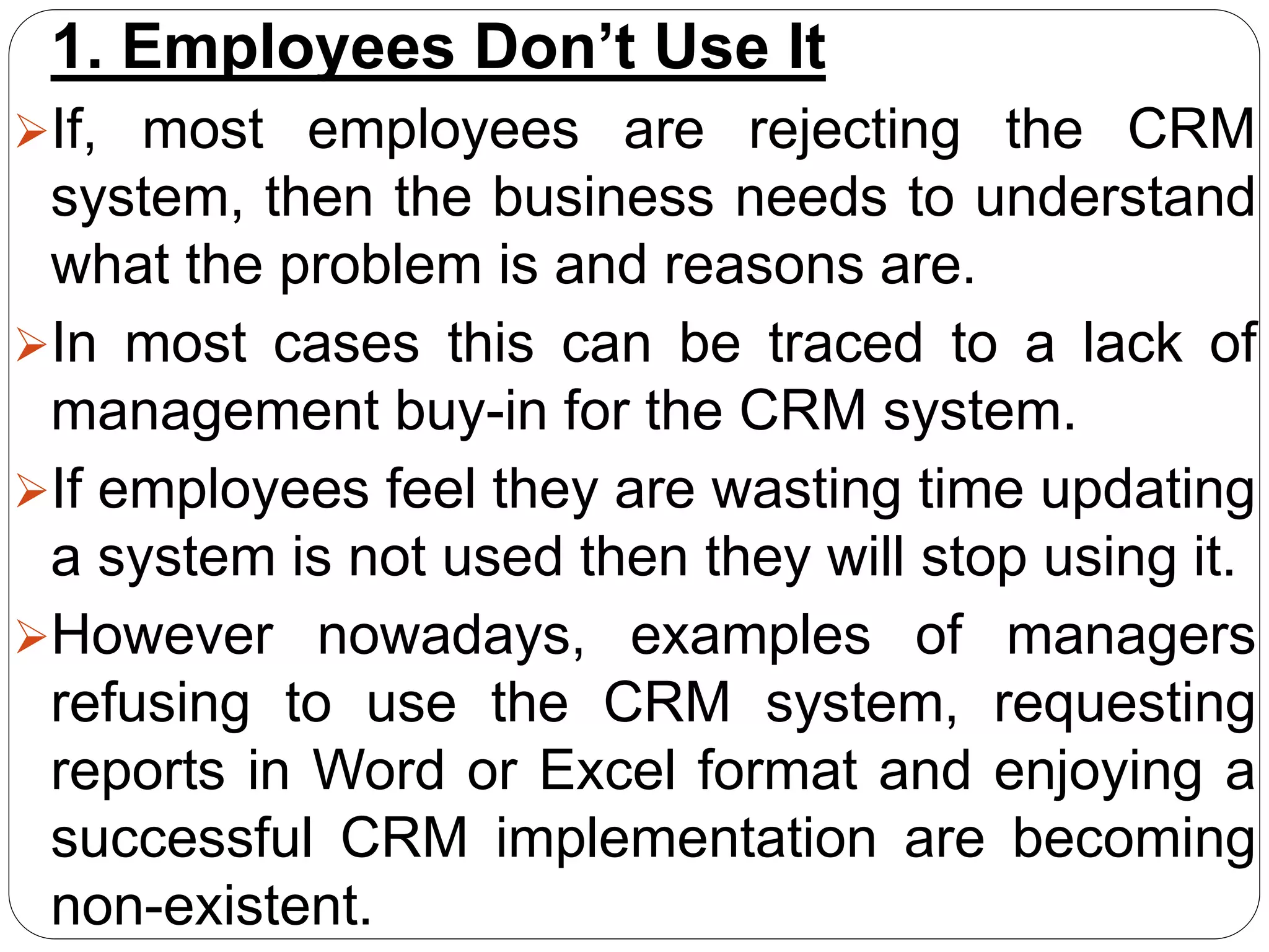 1. Employees Don’t Use It
If, most employees are rejecting the CRM
system, then the business needs to understand
what the problem is and reasons are.
In most cases this can be traced to a lack of
management buy-in for the CRM system.
If employees feel they are wasting time updating
a system is not used then they will stop using it.
However nowadays, examples of managers
refusing to use the CRM system, requesting
reports in Word or Excel format and enjoying a
successful CRM implementation are becoming
non-existent.
 