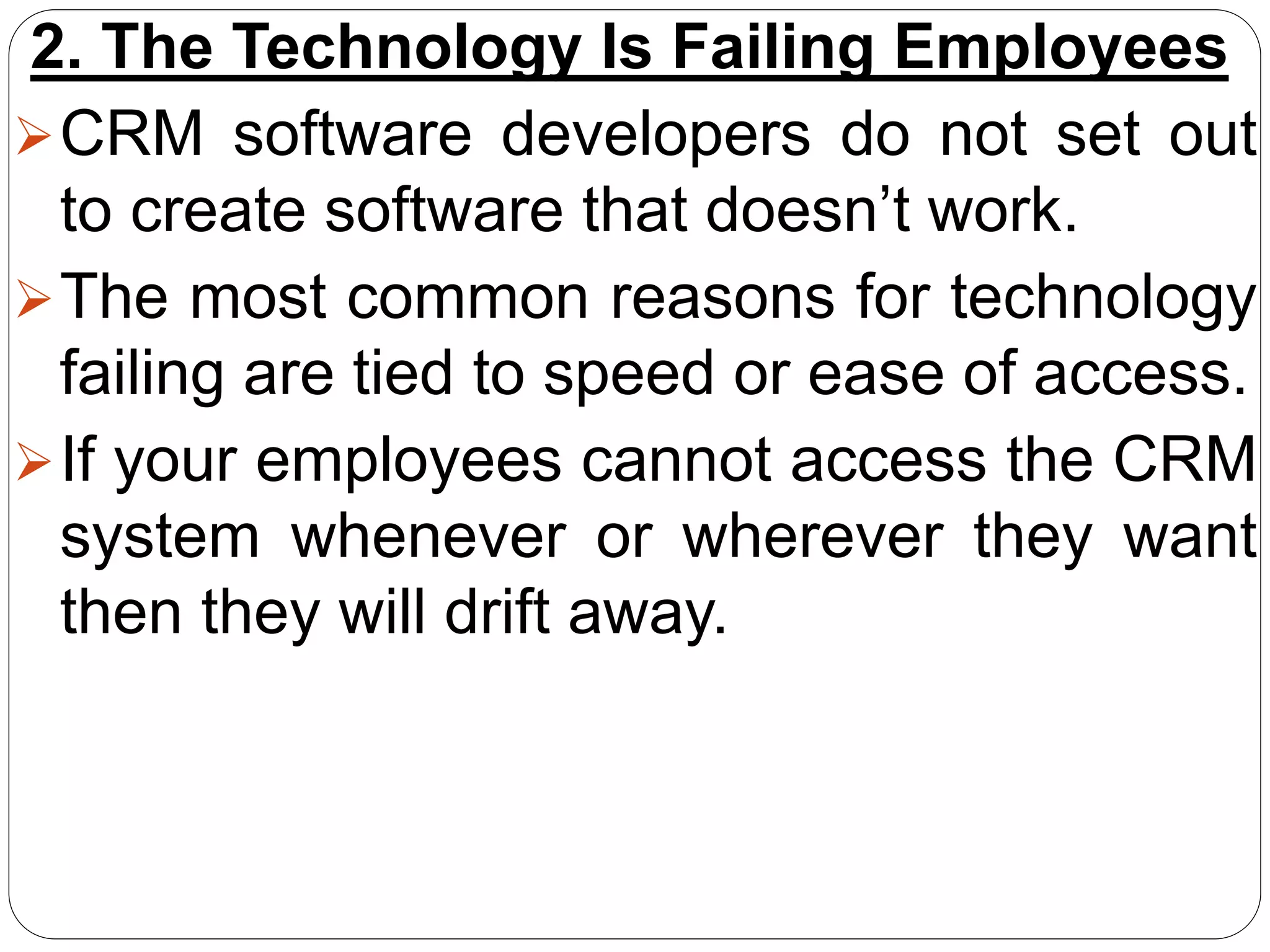 2. The Technology Is Failing Employees
CRM software developers do not set out
to create software that doesn’t work.
The most common reasons for technology
failing are tied to speed or ease of access.
If your employees cannot access the CRM
system whenever or wherever they want
then they will drift away.
 
