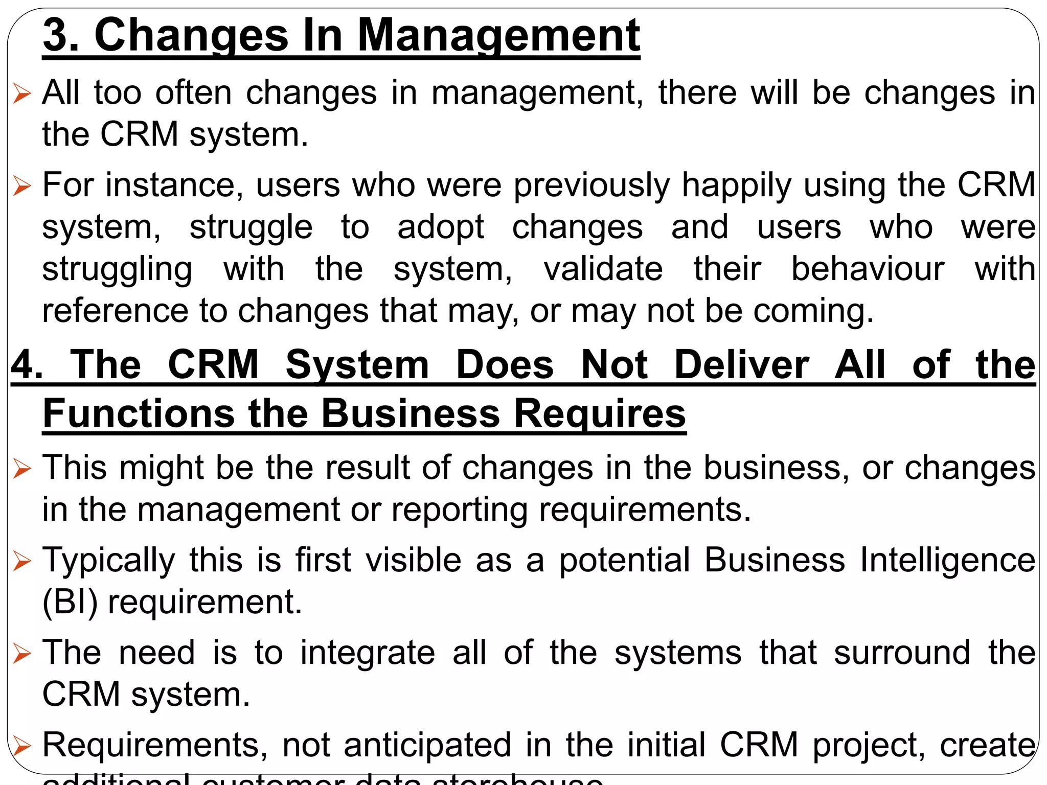 3. Changes In Management
 All too often changes in management, there will be changes in
the CRM system.
 For instance, users who were previously happily using the CRM
system, struggle to adopt changes and users who were
struggling with the system, validate their behaviour with
reference to changes that may, or may not be coming.
4. The CRM System Does Not Deliver All of the
Functions the Business Requires
 This might be the result of changes in the business, or changes
in the management or reporting requirements.
 Typically this is first visible as a potential Business Intelligence
(BI) requirement.
 The need is to integrate all of the systems that surround the
CRM system.
 Requirements, not anticipated in the initial CRM project, create
 