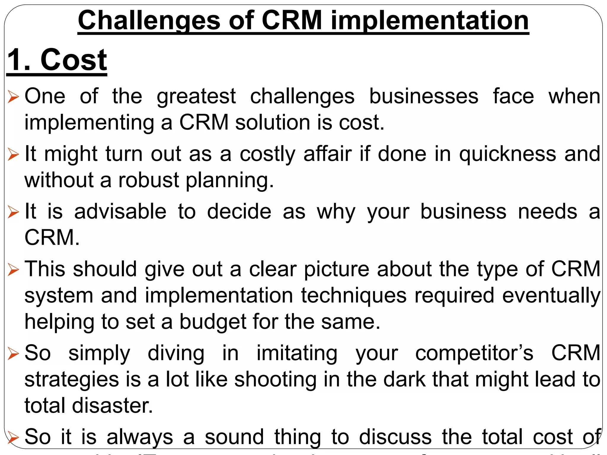 Challenges of CRM implementation
1. Cost
 One of the greatest challenges businesses face when
implementing a CRM solution is cost.
 It might turn out as a costly affair if done in quickness and
without a robust planning.
 It is advisable to decide as why your business needs a
CRM.
 This should give out a clear picture about the type of CRM
system and implementation techniques required eventually
helping to set a budget for the same.
 So simply diving in imitating your competitor’s CRM
strategies is a lot like shooting in the dark that might lead to
total disaster.
 So it is always a sound thing to discuss the total cost of
 