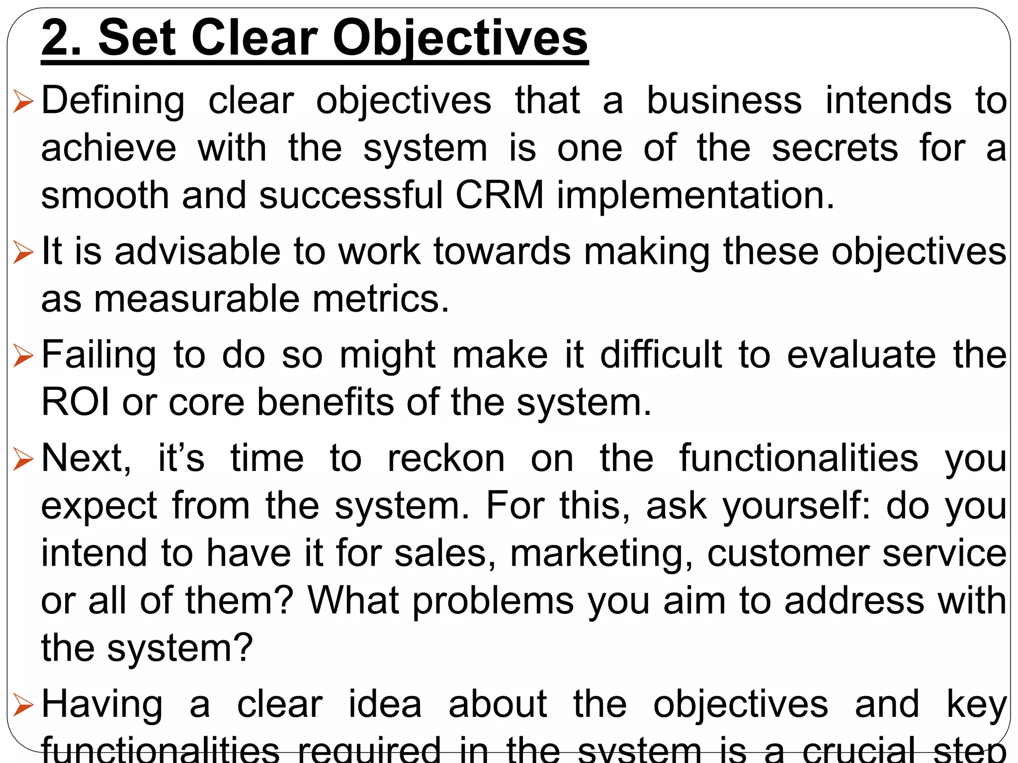 2. Set Clear Objectives
Defining clear objectives that a business intends to
achieve with the system is one of the secrets for a
smooth and successful CRM implementation.
It is advisable to work towards making these objectives
as measurable metrics.
Failing to do so might make it difficult to evaluate the
ROI or core benefits of the system.
Next, it’s time to reckon on the functionalities you
expect from the system. For this, ask yourself: do you
intend to have it for sales, marketing, customer service
or all of them? What problems you aim to address with
the system?
Having a clear idea about the objectives and key
 