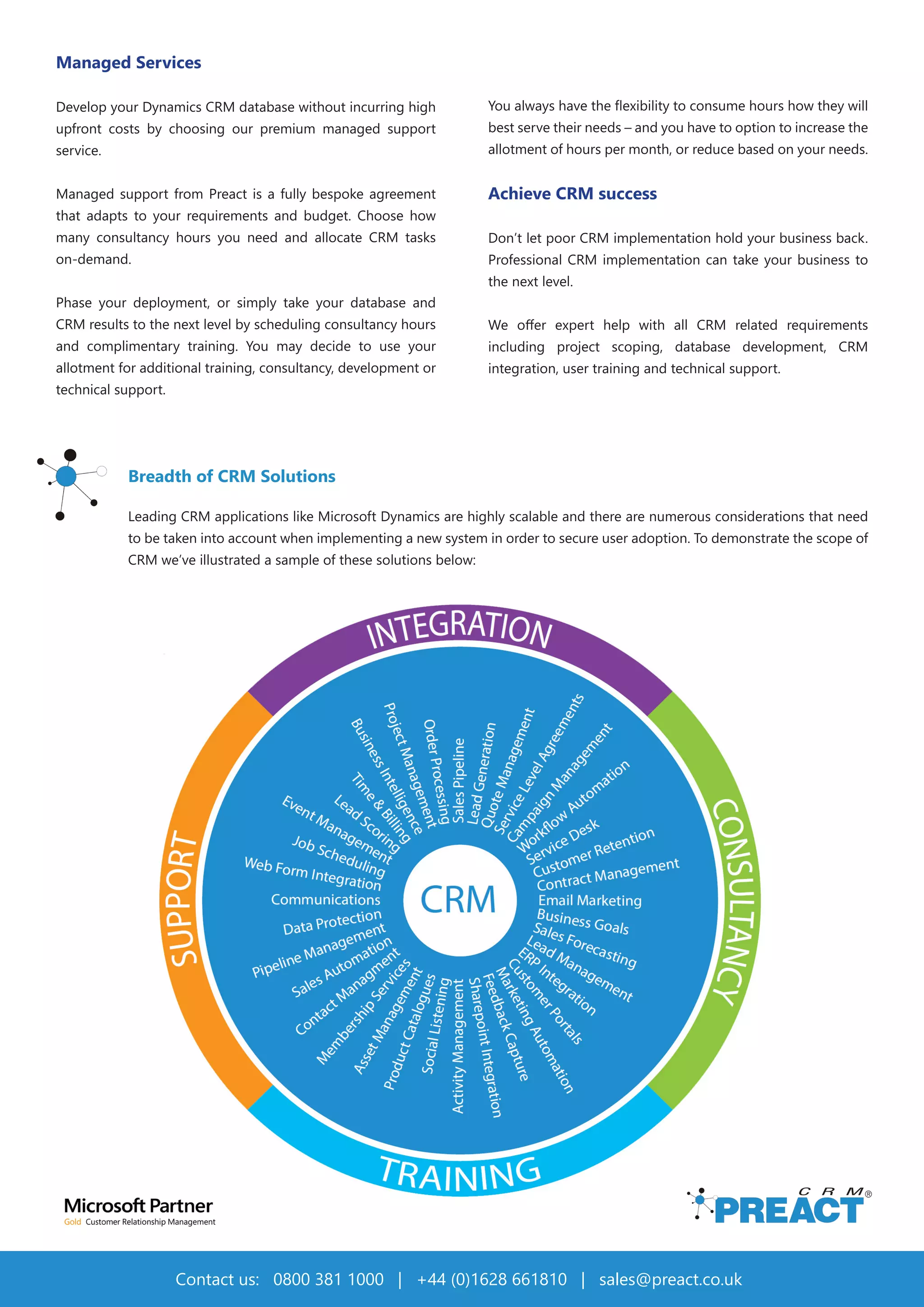 10
Managed Services
Develop your Dynamics CRM database without incurring high
upfront costs by choosing our premium managed support
service.
Managed support from Preact is a fully bespoke agreement
that adapts to your requirements and budget. Choose how
many consultancy hours you need and allocate CRM tasks
on-demand.
Phase your deployment, or simply take your database and
CRM results to the next level by scheduling consultancy hours
and complimentary training. You may decide to use your
allotment for additional training, consultancy, development or
technical support.
Contact us: 0800 381 1000 | +44 (0)1628 661810 | sales@preact.co.uk
You always have the flexibility to consume hours how they will
best serve their needs – and you have to option to increase the
allotment of hours per month, or reduce based on your needs.
Achieve CRM success
Don’t let poor CRM implementation hold your business back.
Professional CRM implementation can take your business to
the next level.
We offer expert help with all CRM related requirements
including project scoping, database development, CRM
integration, user training and technical support.
Breadth of CRM Solutions
Leading CRM applications like Microsoft Dynamics are highly scalable and there are numerous considerations that need
to be taken into account when implementing a new system in order to secure user adoption. To demonstrate the scope of
CRM we’ve illustrated a sample of these solutions below:
 