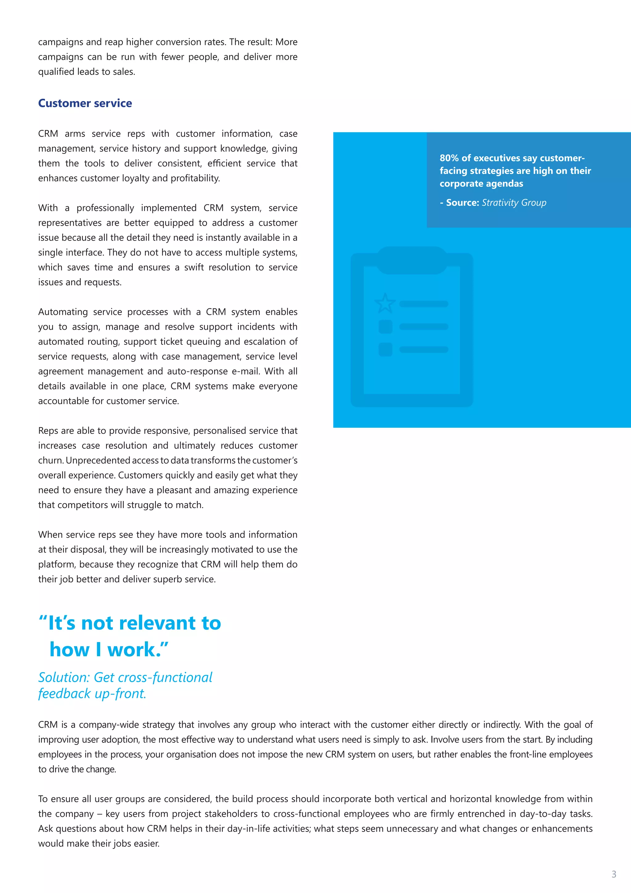 3
campaigns and reap higher conversion rates. The result: More
campaigns can be run with fewer people, and deliver more
qualified leads to sales.
Customer service
CRM arms service reps with customer information, case
management, service history and support knowledge, giving
them the tools to deliver consistent, efficient service that
enhances customer loyalty and profitability.
With a professionally implemented CRM system, service
representatives are better equipped to address a customer
issue because all the detail they need is instantly available in a
single interface. They do not have to access multiple systems,
which saves time and ensures a swift resolution to service
issues and requests.
Automating service processes with a CRM system enables
you to assign, manage and resolve support incidents with
automated routing, support ticket queuing and escalation of
service requests, along with case management, service level
agreement management and auto-response e-mail. With all
details available in one place, CRM systems make everyone
accountable for customer service.
Reps are able to provide responsive, personalised service that
increases case resolution and ultimately reduces customer
churn. Unprecedented access to data transforms the customer’s
overall experience. Customers quickly and easily get what they
need to ensure they have a pleasant and amazing experience
that competitors will struggle to match.
When service reps see they have more tools and information
at their disposal, they will be increasingly motivated to use the
platform, because they recognize that CRM will help them do
their job better and deliver superb service.
80% of executives say customer-
facing strategies are high on their
corporate agendas
- Source: Strativity Group
“It’s not relevant to
how I work.”
Solution: Get cross-functional
feedback up-front.
CRM is a company-wide strategy that involves any group who interact with the customer either directly or indirectly. With the goal of
improving user adoption, the most effective way to understand what users need is simply to ask. Involve users from the start. By including
employees in the process, your organisation does not impose the new CRM system on users, but rather enables the front-line employees
to drive the change.
To ensure all user groups are considered, the build process should incorporate both vertical and horizontal knowledge from within
the company – key users from project stakeholders to cross-functional employees who are firmly entrenched in day-to-day tasks.
Ask questions about how CRM helps in their day-in-life activities; what steps seem unnecessary and what changes or enhancements
would make their jobs easier.
 