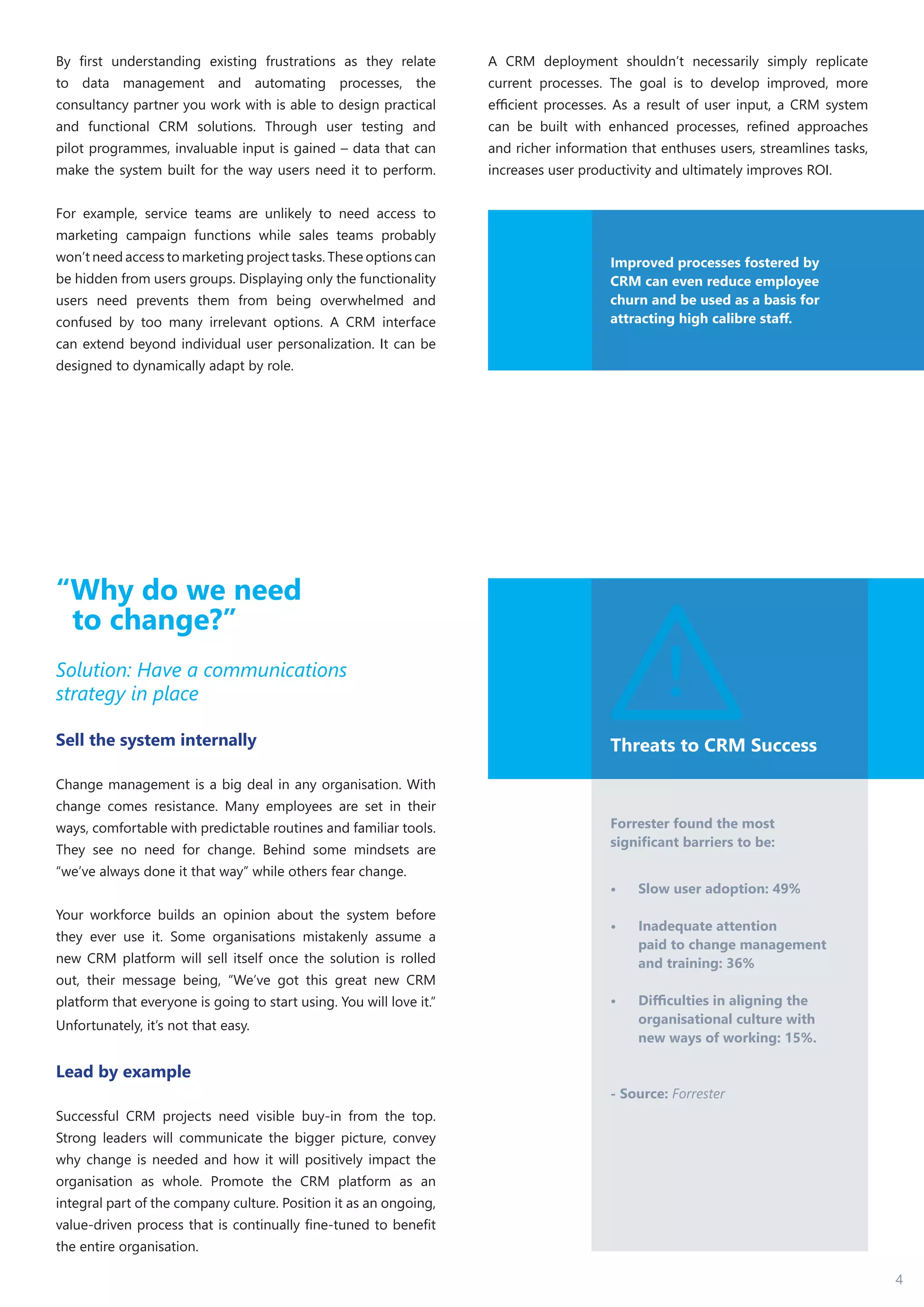 4
By first understanding existing frustrations as they relate
to data management and automating processes, the
consultancy partner you work with is able to design practical
and functional CRM solutions. Through user testing and
pilot programmes, invaluable input is gained – data that can
make the system built for the way users need it to perform.
For example, service teams are unlikely to need access to
marketing campaign functions while sales teams probably
won’t need access to marketing project tasks. These options can
be hidden from users groups. Displaying only the functionality
users need prevents them from being overwhelmed and
confused by too many irrelevant options. A CRM interface
can extend beyond individual user personalization. It can be
designed to dynamically adapt by role.
A CRM deployment shouldn’t necessarily simply replicate
current processes. The goal is to develop improved, more
efficient processes. As a result of user input, a CRM system
can be built with enhanced processes, refined approaches
and richer information that enthuses users, streamlines tasks,
increases user productivity and ultimately improves ROI.
Threats to CRM Success
Forrester found the most
significant barriers to be:
•	 Slow user adoption: 49%
•	 Inadequate attention
paid to change management
and training: 36%
•	 Difficulties in aligning the
organisational culture with
new ways of working: 15%.
- Source: Forrester
“Why do we need
to change?”
Solution: Have a communications
strategy in place
Sell the system internally
Change management is a big deal in any organisation. With
change comes resistance. Many employees are set in their
ways, comfortable with predictable routines and familiar tools.
They see no need for change. Behind some mindsets are
“we’ve always done it that way” while others fear change.
Your workforce builds an opinion about the system before
they ever use it. Some organisations mistakenly assume a
new CRM platform will sell itself once the solution is rolled
out, their message being, “We’ve got this great new CRM
platform that everyone is going to start using. You will love it.”
Unfortunately, it’s not that easy.
Lead by example
Successful CRM projects need visible buy-in from the top.
Strong leaders will communicate the bigger picture, convey
why change is needed and how it will positively impact the
organisation as whole. Promote the CRM platform as an
integral part of the company culture. Position it as an ongoing,
value-driven process that is continually fine-tuned to benefit
the entire organisation.
Improved processes fostered by
CRM can even reduce employee
churn and be used as a basis for
attracting high calibre staff.
 
