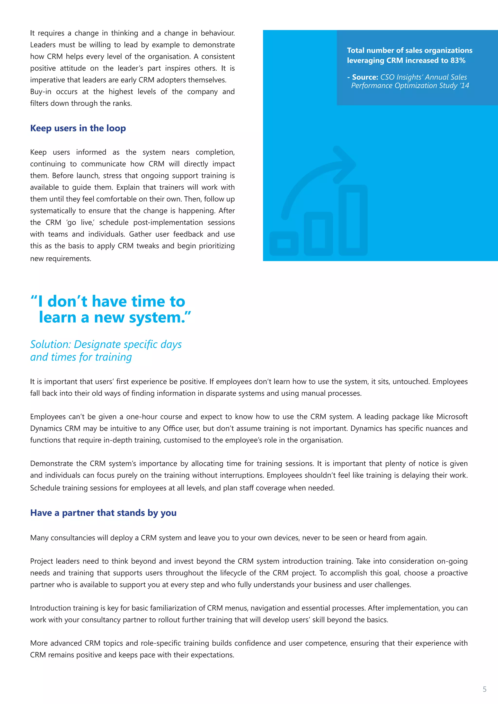 5
It requires a change in thinking and a change in behaviour.
Leaders must be willing to lead by example to demonstrate
how CRM helps every level of the organisation. A consistent
positive attitude on the leader’s part inspires others. It is
imperative that leaders are early CRM adopters themselves.
Buy-in occurs at the highest levels of the company and
filters down through the ranks.
Keep users in the loop
Keep users informed as the system nears completion,
continuing to communicate how CRM will directly impact
them. Before launch, stress that ongoing support training is
available to guide them. Explain that trainers will work with
them until they feel comfortable on their own. Then, follow up
systematically to ensure that the change is happening. After
the CRM ‘go live,’ schedule post-implementation sessions
with teams and individuals. Gather user feedback and use
this as the basis to apply CRM tweaks and begin prioritizing
new requirements.
“I don’t have time to
learn a new system.”
Solution: Designate specific days
and times for training
It is important that users’ first experience be positive. If employees don’t learn how to use the system, it sits, untouched. Employees
fall back into their old ways of finding information in disparate systems and using manual processes.
Employees can’t be given a one-hour course and expect to know how to use the CRM system. A leading package like Microsoft
Dynamics CRM may be intuitive to any Office user, but don’t assume training is not important. Dynamics has specific nuances and
functions that require in-depth training, customised to the employee’s role in the organisation.
Demonstrate the CRM system’s importance by allocating time for training sessions. It is important that plenty of notice is given
and individuals can focus purely on the training without interruptions. Employees shouldn’t feel like training is delaying their work.
Schedule training sessions for employees at all levels, and plan staff coverage when needed.
Have a partner that stands by you
Many consultancies will deploy a CRM system and leave you to your own devices, never to be seen or heard from again.
Project leaders need to think beyond and invest beyond the CRM system introduction training. Take into consideration on-going
needs and training that supports users throughout the lifecycle of the CRM project. To accomplish this goal, choose a proactive
partner who is available to support you at every step and who fully understands your business and user challenges.
Introduction training is key for basic familiarization of CRM menus, navigation and essential processes. After implementation, you can
work with your consultancy partner to rollout further training that will develop users’ skill beyond the basics.
More advanced CRM topics and role-specific training builds confidence and user competence, ensuring that their experience with
CRM remains positive and keeps pace with their expectations.
Total number of sales organizations
leveraging CRM increased to 83%
- Source: CSO Insights’ Annual Sales
Performance Optimization Study ‘14
 