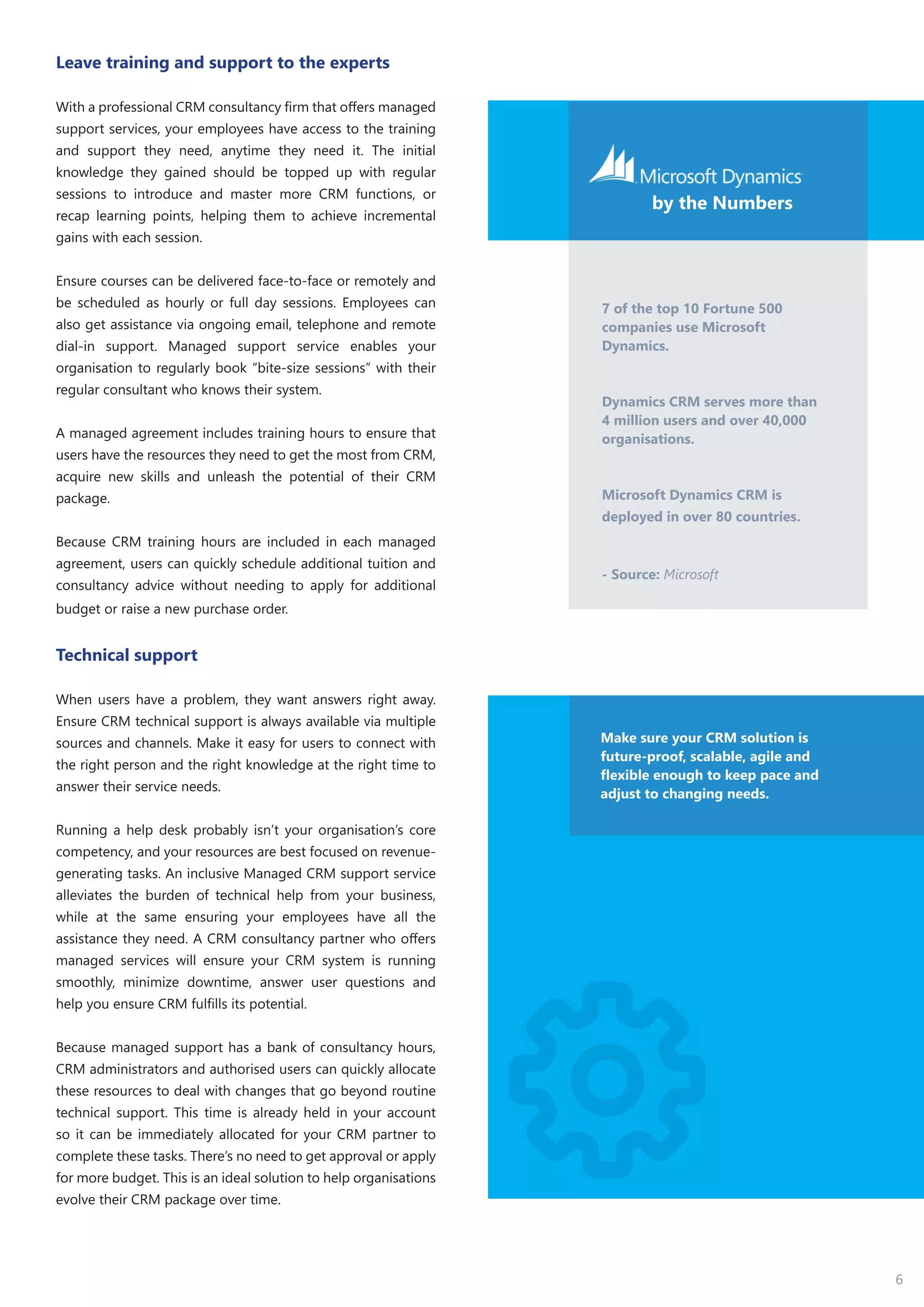 6
Leave training and support to the experts
With a professional CRM consultancy firm that offers managed
support services, your employees have access to the training
and support they need, anytime they need it. The initial
knowledge they gained should be topped up with regular
sessions to introduce and master more CRM functions, or
recap learning points, helping them to achieve incremental
gains with each session.
Ensure courses can be delivered face-to-face or remotely and
be scheduled as hourly or full day sessions. Employees can
also get assistance via ongoing email, telephone and remote
dial-in support. Managed support service enables your
organisation to regularly book “bite-size sessions” with their
regular consultant who knows their system.
A managed agreement includes training hours to ensure that
users have the resources they need to get the most from CRM,
acquire new skills and unleash the potential of their CRM
package.
Because CRM training hours are included in each managed
agreement, users can quickly schedule additional tuition and
consultancy advice without needing to apply for additional
budget or raise a new purchase order.
Technical support
When users have a problem, they want answers right away.
Ensure CRM technical support is always available via multiple
sources and channels. Make it easy for users to connect with
the right person and the right knowledge at the right time to
answer their service needs.
Running a help desk probably isn’t your organisation’s core
competency, and your resources are best focused on revenue-
generating tasks. An inclusive Managed CRM support service
alleviates the burden of technical help from your business,
while at the same ensuring your employees have all the
assistance they need. A CRM consultancy partner who offers
managed services will ensure your CRM system is running
smoothly, minimize downtime, answer user questions and
help you ensure CRM fulfills its potential.
Because managed support has a bank of consultancy hours,
CRM administrators and authorised users can quickly allocate
these resources to deal with changes that go beyond routine
technical support. This time is already held in your account
so it can be immediately allocated for your CRM partner to
complete these tasks. There’s no need to get approval or apply
for more budget. This is an ideal solution to help organisations
evolve their CRM package over time.
7 of the top 10 Fortune 500
companies use Microsoft
Dynamics.
Dynamics CRM serves more than
4 million users and over 40,000
organisations.
Microsoft Dynamics CRM is
deployed in over 80 countries.
- Source: Microsoft
by the Numbers
Make sure your CRM solution is
future-proof, scalable, agile and
flexible enough to keep pace and
adjust to changing needs.
 