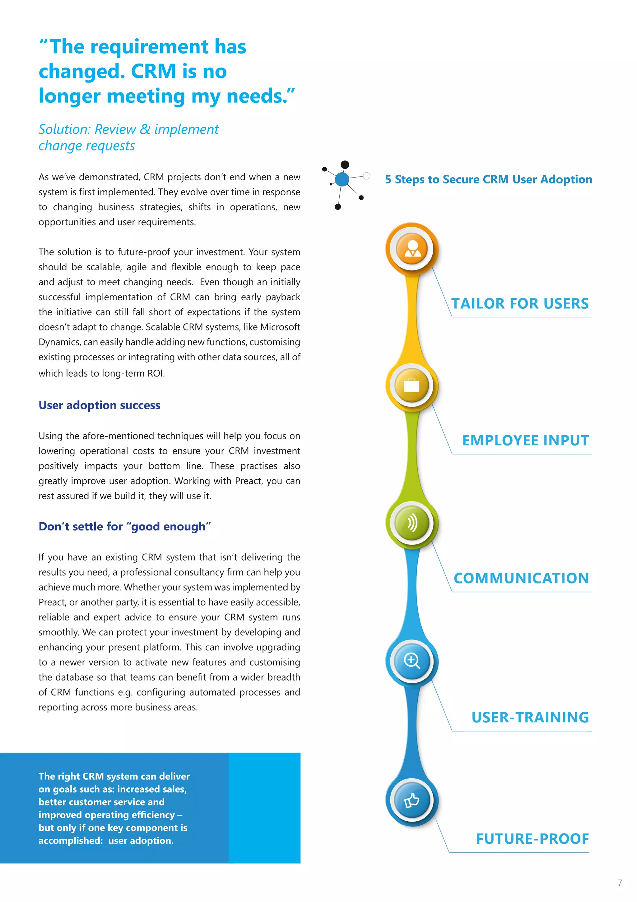 7
“The requirement has
changed. CRM is no
longer meeting my needs.”
Solution: Review & implement
change requests
As we’ve demonstrated, CRM projects don’t end when a new
system is first implemented. They evolve over time in response
to changing business strategies, shifts in operations, new
opportunities and user requirements.
The solution is to future-proof your investment. Your system
should be scalable, agile and flexible enough to keep pace
and adjust to meet changing needs. Even though an initially
successful implementation of CRM can bring early payback
the initiative can still fall short of expectations if the system
doesn’t adapt to change. Scalable CRM systems, like Microsoft
Dynamics, can easily handle adding new functions, customising
existing processes or integrating with other data sources, all of
which leads to long-term ROI.
User adoption success
Using the afore-mentioned techniques will help you focus on
lowering operational costs to ensure your CRM investment
positively impacts your bottom line. These practises also
greatly improve user adoption. Working with Preact, you can
rest assured if we build it, they will use it.
Don’t settle for “good enough”
If you have an existing CRM system that isn’t delivering the
results you need, a professional consultancy firm can help you
achieve much more. Whether your system was implemented by
Preact, or another party, it is essential to have easily accessible,
reliable and expert advice to ensure your CRM system runs
smoothly. We can protect your investment by developing and
enhancing your present platform. This can involve upgrading
to a newer version to activate new features and customising
the database so that teams can benefit from a wider breadth
of CRM functions e.g. configuring automated processes and
reporting across more business areas.
5 Steps to Secure CRM User Adoption
The right CRM system can deliver
on goals such as: increased sales,
better customer service and
improved operating efficiency –
but only if one key component is
accomplished: user adoption.
 