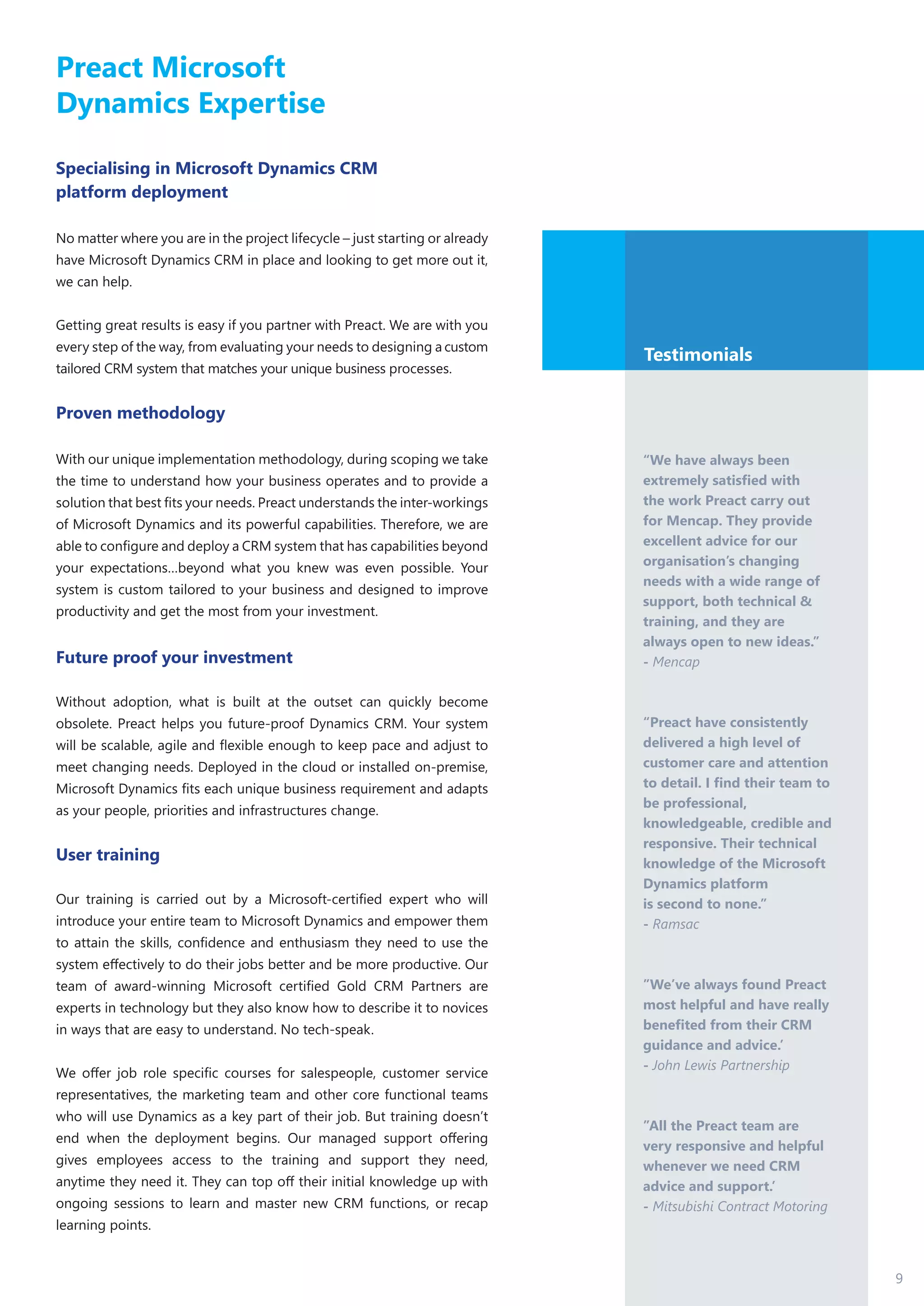 9
Preact Microsoft
Dynamics Expertise
Specialising in Microsoft Dynamics CRM
platform deployment
No matter where you are in the project lifecycle – just starting or already
have Microsoft Dynamics CRM in place and looking to get more out it,
we can help.
Getting great results is easy if you partner with Preact. We are with you
every step of the way, from evaluating your needs to designing a custom
tailored CRM system that matches your unique business processes.
Proven methodology
With our unique implementation methodology, during scoping we take
the time to understand how your business operates and to provide a
solution that best fits your needs. Preact understands the inter-workings
of Microsoft Dynamics and its powerful capabilities. Therefore, we are
able to configure and deploy a CRM system that has capabilities beyond
your expectations…beyond what you knew was even possible. Your
system is custom tailored to your business and designed to improve
productivity and get the most from your investment.
Future proof your investment
Without adoption, what is built at the outset can quickly become
obsolete. Preact helps you future-proof Dynamics CRM. Your system
will be scalable, agile and flexible enough to keep pace and adjust to
meet changing needs. Deployed in the cloud or installed on-premise,
Microsoft Dynamics fits each unique business requirement and adapts
as your people, priorities and infrastructures change.
User training
Our training is carried out by a Microsoft-certified expert who will
introduce your entire team to Microsoft Dynamics and empower them
to attain the skills, confidence and enthusiasm they need to use the
system effectively to do their jobs better and be more productive. Our
team of award-winning Microsoft certified Gold CRM Partners are
experts in technology but they also know how to describe it to novices
in ways that are easy to understand. No tech-speak.
We offer job role specific courses for salespeople, customer service
representatives, the marketing team and other core functional teams
who will use Dynamics as a key part of their job. But training doesn’t
end when the deployment begins. Our managed support offering
gives employees access to the training and support they need,
anytime they need it. They can top off their initial knowledge up with
ongoing sessions to learn and master new CRM functions, or recap
learning points.
Testimonials
“We have always been
extremely satisfied with
the work Preact carry out
for Mencap. They provide
excellent advice for our
organisation’s changing
needs with a wide range of
support, both technical &
training, and they are
always open to new ideas.’’
- Mencap
“Preact have consistently
delivered a high level of
customer care and attention
to detail. I find their team to
be professional,
knowledgeable, credible and
responsive. Their technical
knowledge of the Microsoft
Dynamics platform
is second to none.”
- Ramsac
”We’ve always found Preact
most helpful and have really
benefited from their CRM
guidance and advice.’
- John Lewis Partnership
”All the Preact team are
very responsive and helpful
whenever we need CRM
advice and support.’
- Mitsubishi Contract Motoring
 