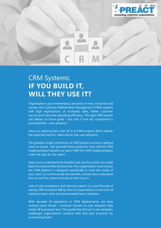 CRM Systems:
IF YOU BUILD IT,
WILL THEY USE IT?
Organisations pour tremendous amounts of time, resources and
money into Customer Relationship Management (CRM) systems
with high expectations of increased sales, better customer
service and improved operating efficiency. The right CRM system
can deliver on those goals – but only if one key component is
accomplished: user adoption.
Here is a sobering fact: over 50 % of CRM projects fail to deliver
the expected returns, often due to low user adoption.
The greatest single contributor to CRM project success is getting
users on board. Ask yourself these questions: How will this CRM
implementation benefit our team? Will this CRM implementation
make life easy for the users?
Users must understand the benefits and use the system on a daily
basis to improve their productivity. Your organisation must ensure
the CRM platform is designed specifically to meet the needs of
your users, to communicate the benefits, ensure they understand
how to use the system and secure their buy-in.
Lack of user acceptance and internal support is a sure-fire way of
seeing CRM initiatives falling short of expectations in the form of
wasted project costs and demotivated team members.
With decades of experience in CRM deployments, we have
noticed some trends – common barriers to user adoption that
nearly all businesses face. This guide lists the top 5 user adoption
challenges organisations contend with and best practices for
overcoming them.
 