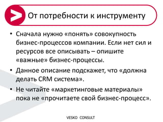VESKO CONSULT
От потребности к инструменту
• Сначала нужно «понять» совокупность
бизнес-процессов компании. Если нет сил и
ресурсов все описывать – опишите
«важные» бизнес-процессы.
• Данное описание подскажет, что «должна
делать CRM система».
• Не читайте «маркетинговые материалы»
пока не «прочитаете свой бизнес-процесс».
 