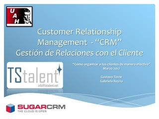 Customer Relationship
      Management - “CRM”
Gestión de Relaciones con el Cliente
                “Como organizar a tus clientes de manera efectiva”
                                   Marzo 2012

                                 Gustavo Tovar
                                 Gabriela Reyna
 