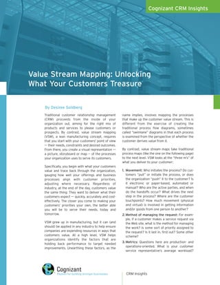 Cognizant CRM Insights




Value Stream Mapping: Unlocking
What Your Customers Treasure

    By Desiree Soldberg
    Traditional customer relationship management        name implies, involves mapping the processes
    (CRM) proceeds from the inside of your              that make up the customer value stream. This is
    organization out, aiming for the right mix of       different from the exercise of creating the
    products and services to please customers or        traditional process flow diagrams, sometimes
    prospects. By contrast, value stream mapping        called “swimlane” diagrams in that each process
    (VSM), a lean manufacturing concept, requires       is examined from the perspective of whether the
    that you start with your customers’ point of view   customer derives value from it.
    –– their needs, constraints and desired outcomes.
    From there, you create a visual representation ––   By contrast, value stream maps take traditional
    a picture, storyboard or map -- of the processes    process maps (like the one on the following page)
    your organization uses to serve its customers.      to the next level. VSM looks at the “three m’s” of
                                                        what you deliver to your customer:
    Specifically, you begin with what your customers
    value and trace back through the organization,      1. Movement: Who initiates the process? Do cus-
    gauging how well your offerings and business           tomers “pull” or initiate the process, or does
    processes align with customer priorities,              the organization “push” it to the customer? Is
    adjusting where necessary. Regardless of               it electronic or paper-based, automated or
    industry, at the end of the day, customers value       manual? Who are the active parties, and when
    the same thing: They want to deliver what their        do the handoffs occur? What drives the next
    customers expect –– quickly, accurately and cost-      step in the process? Where are the customer
    effectively. The closer you come to making your        touchpoints? How much movement (physical
    customers’ priorities your own, the better able        and virtual) is involved in getting information
    you will be to serve their needs, today and            and/or goods from one person to another?
    tomorrow.                                           2. Method of managing the request: For exam-
                                                           ple, if a customer makes a service request via
    VSM grew up in manufacturing, but it can (and          the Web site, what is the method for managing
    should) be applied in any industry to help ensure      the work? Is some sort of priority assigned to
    companies are expending resources in ways that         the request? Is it last in, first out? Some other
    customers value. At a high level, VSM helps            scheme?
    organizations identify the factors that are
                                                        3. Metrics: Questions here are production- and
    holding back performance to target needed
                                                           operations-oriented. What is your customer
    improvements. Unearthing these factors, as the
                                                           service representative’s average workload?




                                                          CRM Insights
 