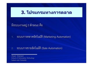 3. โปรแกรมทางการตลาด

มีระบบงานอยู 2 ลักษณะ คือ9
9
1.  ระบบการตลาดอัตโนมัติ (Marketing Automation) 9


2.  ระบบการขายอัตโนมัติ (Sale Automation)9

Areeya Sriprasert
School of Information Technology
Eastern asia University
 