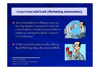 ระบบการตลาดอัตโนมัติ (Marketing Automation)


! เปนการนำเทคโนโลยีมาวิเคราะหขอมูลเฉพาะบุคคล และ
    ดึงมาเปนฐานขอมูลทางการตลาดของฝายการตลาด เพื่อ
    การเสนอขายสินคาทางไปรษณีย ระบบเสนอขายสินคาทาง
    โทรศัพท และการติดตอลูกคาผานอีเมลล / การตลาดทาง
    ไกล (Tele-Marketing)9

! ทำใหนักการตลาดเขาใจและมีความรอบรูในการเลือกราย
    ชื่อลูกคาที่จัดเก็บในฐานขอมูล เพื่อการเสนอขายไดดียิ่งขึ้น9



Areeya Sriprasert
School of Information Technology
Eastern asia University
 