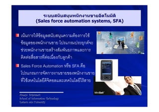 ระบบสนับสนุนพนักงานขายอัตโนมัติ
               (Sales force automation systems, SFA)


! เนนการใหขอมูลสนับสนุนความตองการใช
  ขอมูลของพนักงานขาย โปรแกรมประยุกตจะ
  ชวยพนักงานขายสรางสัมพันธภาพและการ
  ติดตอสื่อสารที่ตอเนื่องกับลูกคา9
! Sales Force Automation หรือ SFA คือ9
  โปรแกรมการจัดการงานขายของพนักงานขาย9
  ที่ใชเทคโนโลยีดิจิตอลและเทคโนโลยีไรสาย9

  Areeya Sriprasert
  School of Information Technology
  Eastern asia University
 