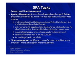SFA Tasks
1.  Contact and Time Management
l  Contact Management = การจัดการข้อมูลลูกค้า/ลูกค้าคาดหวัง ซึ่งข้อมูล
   พื้นฐานที่ระบบจัดเก็บ คือ ชื่อ ตําแหน่งงาน ที่อยู่ ที่อยู่สําหรับส่งใบเสร็จ e-mail
   address
    l  การมีการรวมกับซอฟต์แวร์อื่นเพื่อแสดงผลข้อมูลได้ซับซ้อน ได้แก่ ผังองค์กร สาย
        การบังคับบัญชา ระดับการตัดสินใจในองค์กร
    l  พนักงานขายอาจเข้าถึงข้อมูลที่ลูกค้ามีการติดต่อครั้งล่าสุด หรือข้อมูลอื่นๆ เช่น วัน/
        เดือน/ปี เกิด งานอดิเรก ร้านโปรด เพื่อให้พนักงานนําข้อมูลไปวางแผนการขาย
    l  ระบบอาจติดต่อกับข้อมูลภายนอก เช่น แสดงแผนที่การเดินทางไปหาลูกค้า
    l  มีซอฟต์แวร์ในการส่ง e-mail ได้ เช่น MS OUTLOOK
    l  มีการแชร์ข้อมูลกับพนักงานขายในทีม
l  Time management =ปฏิทินละตารางเวลากิจกรรมการขาย ได้แก่ ตาราง
   การเดินทาง ตารางนัดหมายลูกค้า ตารางการนัดประชุม

 Areeya Sriprasert
 School of Information Technology
 Eastern asia University
 