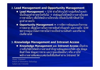 2.  Lead Management and Opportunity Management
     l  Lead Management = S/W ช่วยให้ระบุได้ว่ากลุ่มที่สนใจเหล่า
         นั้นเป็นลูกค้าคาดหวังหรือไม่ Ò ส่งข้อมูลไปยังพนักงานขายในเขต
         การขายนั้นๆ เพื่อให้พนักงานโทรกลับ หรือส่งโบร์ชัวร์สินค้าให้
         ลูกค้าคาดหวัง
     l  Opportunity Management = การจัดการข้อมูลและกิจกรรม
         การตลาด เพื่อดูโอกาสในการขายสินค้ากับลูกค้า และรวมถึง S/W
         พยากรณ์แนวโน้มการขายไม่ว่าจะเป็นจํานวนสินค้า และปริมาณ
         เงินที่ขายได้


3.  Knowledge Management and Intranet Access
     l  Knowledge Management และ Intranet Access เป็นส่วน
         งานที่บริษัทให้พนักงานขายเข้าถึงฐานข้อมูลของบริษัท เช่น ข้อมูล
         สินค้าใหม่ ข้อมูลการขาย และรายละเอียดอื่นๆ หรือ อาจให้
         พนักงานขายพิมพ์แบบฟอร์มสั่งซื้อสินค้าผ่าน Intranet ได้
 Areeya Sriprasert
 School of Information Technology
 Eastern asia University
 